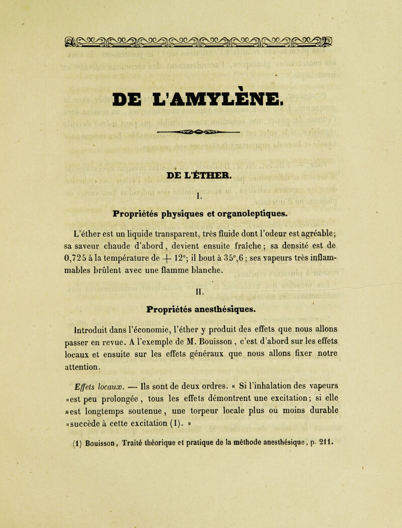 Mn rein i^mpi iqjipi i^Ipi ritsi rqjtei SB DE L AMYLÈNE DE L'ÉTHER. I. Propriétés physiques et organoleptiques. L'éther est un liquide transparent, très fluide dont l'odeur est agréable; sa saveur chaude d'abord, devient ensuite fraîche ; sa densité est de 0,725 à la température de -\- 12°; il bout à 35°,6 ; ses vapeurs très inflam- mables brûlent avec une flamme blanche. II. t Propriétés anesthésiques. Introduit dans l'économie, l'éther y produit des effets que nous allons passer en revue. A l'exemple de M. Bouisson , c'est d'abord sur les effets locaux et ensuite sur les effets généraux que nous allons fixer notre attention. Effets locaux. — Ils sont de deux ordres. « Si l'inhalation des vapeurs » est peu prolongée, tous les effets démontrent une excitation; si elle » est longtemps soutenue, une torpeur locale plus ou moins durable «succède à cette excitation (1). » (1) Bouisson, Traité théorique et pratique de la méthode anesthésique, p. 211.