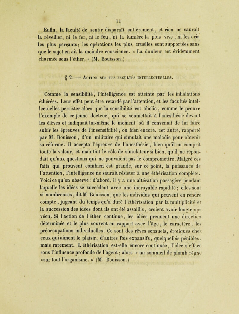 Enfin, la faculté de sentir disparaît entièrement, et rien ne saurait la réveiller, ni le fer, ni le feu, ni la lumière la plus vive , ni les cris les plus perçants; les opérations les plus cruelles sont supportées sans que le sujet en ait la moindre conscience. « La douleur est évidemment charmée sous l'éther. » (M. Bouisson.) g 2. — Action sir les iacultùs intellectuelles». Comme la sensibilité, l'intelligence est atteinte par les inhalations éthérées. Leur effet peut être retardé par l'attention, et les facultés intel- lectuelles persister alors que la sensibilité est abolie , comme le prouve l'exemple de ce jeune docteur, qui se soumettait à l'anesthésie devant les élèves et indiquait lui-même le moment où il convenait de lui faire subir les épreuves de l'insensibilité ; ou bien encore, cet autre, rapporté par M. Bouisson , d'un militaire qui simulait une maladie pour obtenir sa réforme. Il accepta l'épreuve de l'anesthésie , bien qu'il en comprît toute la valeur, et maintint le rôle de simulateur si bien, qu'il ne répon- dait qu'aux questions qui ne pouvaient pas le compromettre. Malgré ces faits qui prouvent combien est grande, sur ce point, la puissance de l'attention, l'intelligence ne saurait résister à une éthérisation complète. Voici ce qu'on observe: d'abord, il y a une altération passagère pendant laquelle les idées se succèdent avec une incroyable rapidité ; elles sont si nombreuses, dit M. Bouisson, que les individus qui peuvent en rendre compte , jugeant du temps qu'a duré l'éthérisation par la multiplicité et la succession des idées dont ils ont été assaillis, croient avoir longtemps vécu. Si l'action de l'éther continue, les idées prennent une direction déterminée et le plus souvent en rapport avec l'âge, le caractère , les préoccupations individuelles. Ce sont des rêves sensuels, erotiques chez ceux qui aiment le plaisir, d'autres fois expansifs, quelquefois pénibles , mais rarement. L'éthérisation est-elle encore continuée, l'idée s'efface sous l'influence profonde de l'agent ; alors « un sommeil de plomb règne «sur tout l'organisme. » (M. Bouisson.)