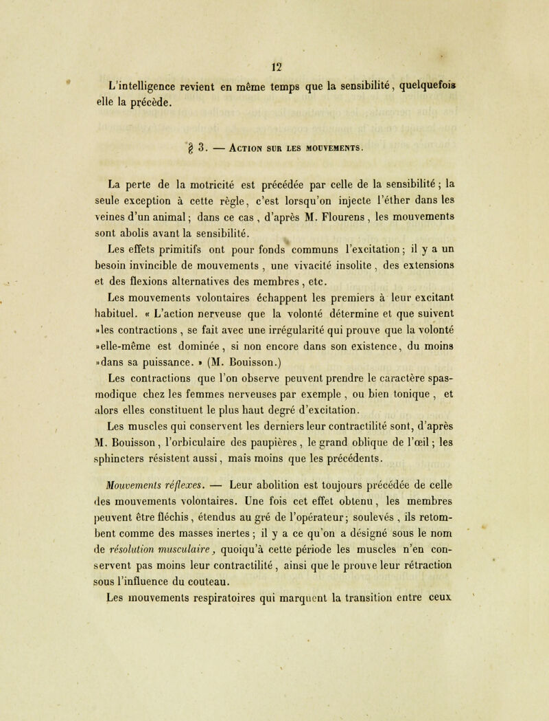L'intelligence revient en même temps que la sensibilité, quelquefois elle la précède. § 3. — Action sur les mouvements. La perte de la motricité est précédée par celle de la sensibilité ; la seule exception à cette règle, c'est lorsqu'on injecte l'éther dans les veines d'un animal ; dans ce cas , d'après M. Flourens , les mouvements sont abolis avant la sensibilité. Les effets primitifs ont pour fonds communs l'excitation ; il y a un besoin invincible de mouvements , une vivacité insolite , des extensions et des flexions alternatives des membres, etc. Les mouvements volontaires échappent les premiers à leur excitant habituel. « L'action nerveuse que la volonté détermine et que suivent «les contractions , se fait avec une irrégularité qui prouve que la volonté «elle-même est dominée, si non encore dans son existence, du moins «dans sa puissance. » (M. Bouisson.) Les contractions que l'on observe peuvent prendre le caractère spas- modique chez les femmes nerveuses par exemple , ou bien tonique , et alors elles constituent le plus haut degré d'excitation. Les muscles qui conservent les derniers leur contractilité sont, d'après M. Bouisson, l'orbiculaire des paupières , le grand oblique de l'œil ; les sphincters résistent aussi, mais moins que les précédents. Mouvements réflexes. — Leur abolition est toujours précédée de celle des mouvements volontaires. Une fois cet effet obtenu, les membres peuvent être fléchis, étendus au gré de l'opérateur; soulevés , ils retom- bent comme des masses inertes ; il y a ce qu'on a désigné sous le nom de résolution musculaire, quoiqu'à cette période les muscles n'en con- servent pas moins leur contractilité , ainsi que le prouve leur rétraction sous l'influence du couteau. Les mouvements respiratoires qui marquent la transition entre ceux