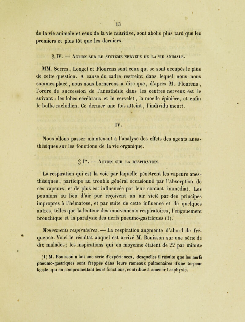de la vie animale et ceux de la \ie nutritive, sont abolis plus tard que les premiers et plus tôt que les derniers. § IV. — Action sur le système nerveux de la vie animale. MM. Serres , Longet et Flourens sont ceux qui se sont occupés le plus de cette question. A cause du cadre restreint dans lequel nous nous sommes placé , nous nous bornerons à dire que, d'après M. Flourens , l'ordre de succession de l'anesthésie dans les centres nerveux est le suivant : les lobes cérébraux et le cervelet, la moelle épinière, et enfin le bulbe rachidien. Ce dernier une fois atteint, l'individu meurt. IV. Nous allons passer maintenant à l'analyse des effets des agents anes- thésiques sur les fonctions de la vie organique. § Ier. — Action sur la respiration. La respiration qui est la voie par laquelle pénètrent les vapeurs anes- thésiques, participe au trouble général occasionné par l'absorption de ces vapeurs, et de plus est influencée par leur contact immédiat. Les poumons au lieu d'air pur reçoivent un air vicié par des principes impropres à l'hématose, et par suite de cette influence et de quelques autres, telles que la lenteur des mouvements respiratoires, l'engouement bronchique et la paralysie des nerfs pneumo-gastriques (1). Mouvements respiratoires. — La respiration augmente d'abord de fré- quence. Voici le résultat auquel est arrivé M. Bouisson sur une série de dix malades ; les inspirations qui en moyenne étaient de 22 par minute (1) M. Bouisson a fait une série d'expériences, desquelles il résulte que les nerfs pneumo-gastriques sont frappés dans leurs rameaux pulmonaires d'une torpeur locale, qui en compromettant leurs fonctions, contribue à amener l'asphyxie.