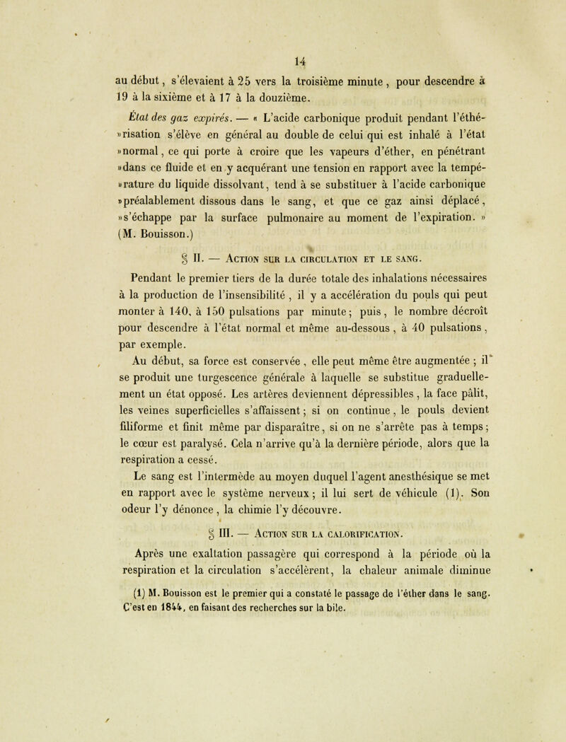 au début, s'élevaient à 25 vers la troisième minute , pour descendre à 19 à la sixième et à 17 à la douzième. Etat des gaz expirés. — « L'acide carbonique produit pendant l'éthé- «risation s'élève en général au double de celui qui est inhalé à l'état «normal, ce qui porte à croire que les vapeurs d'éther, en pénétrant «dans ce fluide et en y acquérant une tension en rapport avec la tempé- rature du liquide dissolvant, tend à se substituer à l'acide carbonique «préalablement dissous dans le sang, et que ce gaz ainsi déplacé, «s'échappe par la surface pulmonaire au moment de l'expiration. » (M. Bouisson.) §11. — Action sur la circulation et le sang. Pendant le premier tiers de la durée totale des inhalations nécessaires à la production de l'insensibilité , il y a accélération du pouls qui peut montera 140, à 150 pulsations par minute; puis, le nombre décroît pour descendre à l'état normal et même au-dessous , à 40 pulsations , par exemple. Au début, sa force est conservée , elle peut même être augmentée ; il* se produit une turgescence générale à laquelle se substitue graduelle- ment un état opposé. Les artères deviennent dépressibles , la face pâlit, les veines superficielles s'affaissent ; si on continue, le pouls devient filiforme et finit même par disparaître, si on ne s'arrête pas à temps ; le cœur est paralysé. Cela n'arrive qu'à la dernière période, alors que la respiration a cessé. Le sang est l'intermède au moyen duquel l'agent anesthésique se met en rapport avec le système nerveux; il lui sert de véhicule (1). Son odeur l'y dénonce , la chimie l'y découvre. § III. — Action sur la calorification. Après une exaltation passagère qui correspond à la période où la respiration et la circulation s'accélèrent, la chaleur animale diminue (i) M. Bouisson est le premier qui a constaté le passage de l'éther dans le sang. C'est en 1844, en faisant des recherches sur la bile.