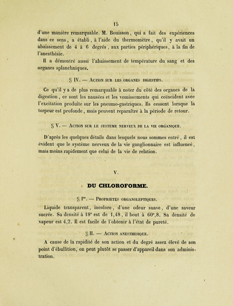 d'une manière remarquable. M. Bouisson, qui a fait des expériences dans ce sens, a établi, à l'aide du thermomètre, qu'il y avait un abaissement de 4 à 6 degrés , aux parties périphériques, à la fin de l'anesthésie. Il a démontré aussi l'abaissement de température du sang et des organes splanchniques. § IV. — Action sur les organes digestifs. Ce qu'il y a de plus remarquable à noter du côté des organes de la digestion , ce sont les nausées et les vomissements qui coïncident avec l'excitation produite sur les pneumo-gastriques. Ils cessent lorsque la torpeur est profonde, mais peuvent reparaître à la période de retour. § V. — Action sur le système nerveux de la vie organique. D'après les quelques détails dans lesquels nous sommes entré, il est évident que le système nerveux de la vie ganglionnaire est influencé, mais moins rapidement que celui de la vie de relation. - DU CHLOROFORME. § I. — Propriétés organoleptiques. Liquide transparent, incolore, d'une odeur suave, d'une saveur sucrée. Sa densité à 18° est de 1,48, il bout à 60°,8. Sa densité de vapeur est 4,2. Il est facile de l'obtenir à l'état de pureté. § II. — Action anesthésique. A cause de la rapidité de son action et du degré assez élevé de son point d'ébullition, on peut plutôt se passer d'appareil dans son adminis- tration.