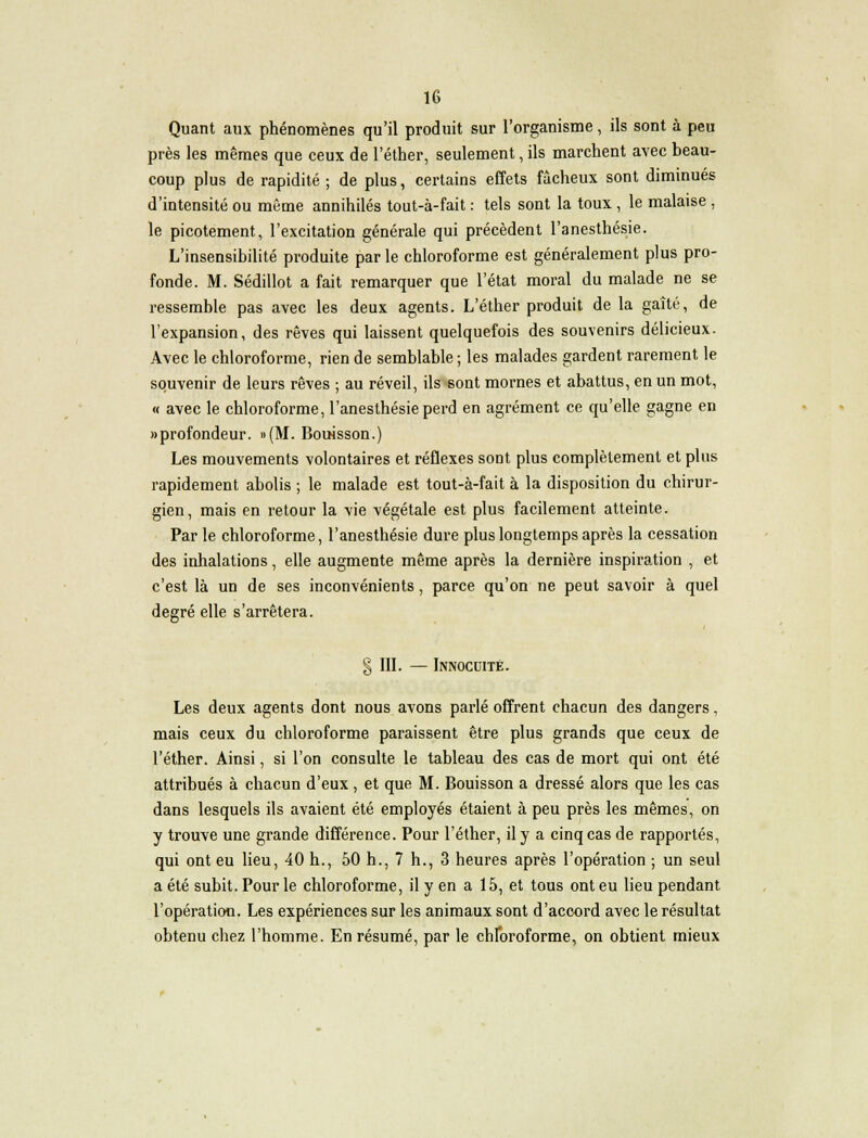 Quant aux phénomènes qu'il produit sur l'organisme, ils sont à peu près les mêmes que ceux de l'éther, seulement, ils marchent avec beau- coup plus de rapidité; de plus, certains effets fâcheux sont diminués d'intensité ou même annihilés tout-à-fait : tels sont la toux , le malaise , le picotement, l'excitation générale qui précèdent l'anesthésie. L'insensibilité produite par le chloroforme est généralement plus pro- fonde. M. Sédillot a fait remarquer que l'état moral du malade ne se ressemble pas avec les deux agents. L'éther produit de la gaîté, de l'expansion, des rêves qui laissent quelquefois des souvenirs délicieux. Avec le chloroforme, rien de semblable ; les malades gardent rarement le souvenir de leurs rêves ; au réveil, ils sont mornes et abattus, en un mot, « avec le chloroforme, l'anesthésie perd en agrément ce qu'elle gagne en «profondeur. »(M. Bouisson.) Les mouvements volontaires et réflexes sont plus complètement et plus rapidement abolis ; le malade est tout-à-fait à la disposition du chirur- gien, mais en retour la vie végétale est plus facilement atteinte. Par le chloroforme, l'anesthésie dure plus longtemps après la cessation des inhalations, elle augmente même après la dernière inspiration , et c'est là un de ses inconvénients, parce qu'on ne peut savoir à quel degré elle s'arrêtera. § III. — Innocuité. Les deux agents dont nous avons parlé offrent chacun des dangers, mais ceux du chloroforme paraissent être plus grands que ceux de l'éther. Ainsi, si l'on consulte le tableau des cas de mort qui ont été attribués à chacun d'eux, et que M. Bouisson a dressé alors que les cas dans lesquels ils avaient été employés étaient à peu près les mêmes, on y trouve une grande différence. Pour l'éther, il y a cinq cas de rapportés, qui ont eu lieu, 40 h., 50 h., 7 h., 3 heures après l'opération ; un seul a été subit. Pour le chloroforme, il y en a 15, et tous ont eu lieu pendant l'opération. Les expériences sur les animaux sont d'accord avec le résultat obtenu chez l'homme. En résumé, par le chloroforme, on obtient mieux