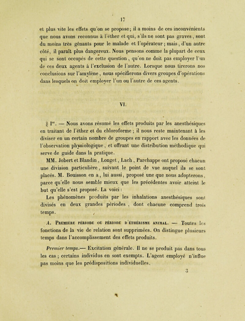 et plus -vite les effets qu'on se propose; il a moins de ces inconvénients que nous avons reconnus à l'éther et qui, s'ils ne sont pas graves, sont du moins très gênants pour le malade et l'opérateur; mais, d'un autre côté, il paraît plus dangereux. Nous pensons comme la plupart de ceux qui se sont occupés de cette question , qu'on ne doit pas employer l'un de ces deux agents à l'exclusion de l'autre. Lorsque nous tirerons nos conclusions sur l'amylène , nous spécifierons divers groupes d'opérations dans lesquels on doit employer l'un ou l'autre de ces agents. VI. g Ier. — Nous avons résumé les effets produits par les anesthésiques en traitant de l'éther et du chloroforme ; il nous reste maintenant à les diviser en un certain nombre de groupes en rapport avec Tes données de l'observation physiologique , et offrant une distribution méthodique qui serve de guide dans la pratique. MM. Jobert et Blandin , Longet, Lach , Parchappe ont proposé chacun une division particulière, suivant le point de vue auquel ils se sont placés. M. Bouisson en a, lui aussi, proposé une que nous adopterons, parce qu'elle nous semble mieux que les précédentes avoir atteint le but qu'elle s'est proposé. La voici : Les phénomènes produits par les inhalations anesthésiques sont divisés en deux grandes périodes , dont chacune comprend trois temps. é A. Première période ou période d'éthérisme ammal. — Toutes les fonctions de la vie de relation sont supprimées. On distingue plusieurs temps dans l'accomplissement des effets produits. Premier temps.— Excitation générale. Il ne se produit pas dans tous les cas ; certains individus en sont exempts. L'agent employé n'influe pas moins que les prédispositions individuelles. 3