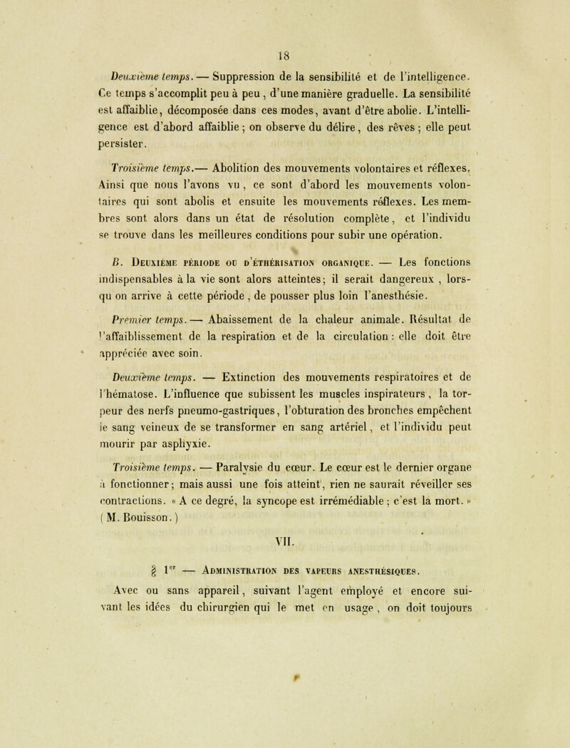 Deuxième temps. — Suppression de la sensibilité et de l'intelligence. Ce temps s'accomplit peu à peu , d'une manière graduelle. La sensibilité est affaiblie, décomposée dans ces modes, avant d'être abolie. L'intelli- gence est d'abord affaiblie ; on observe du délire, des rêves ; elle peut persister. Troisième temps.— Abolition des mouvements volontaires et réflexes. Ainsi que nous l'avons vu , ce sont d'abord les mouvements volon- taires qui sont abolis et ensuite les mouvements réflexes. Les mem- bres sont alors dans un état de résolution complète, et l'individu se trouve dans les meilleures conditions pour subir une opération. B. Deuxième période oc d'éthérisation orgamque. — Les fonctions indispensables à la vie sont alors atteintes; il serait dangereux , lors- qu on arrive à cette période , de pousser plus loin l'anesthésie. Premier temps.— Abaissement de la chaleur animale. Résultat de ''affaiblissement de la respiration et de la circulation: elle doit être appréciée avec soin. Deuxième temps. — Extinction des mouvements respiratoires et de l'hématose. L'influence que subissent les muscles inspirateurs , la tor- peur des nerfs pneumo-gastriques, l'obturation des bronches empêchent ie sang veineux de se transformer en sang artériel, et l'individu peut mourir par asphyxie. Troisième temps. — Paralysie du cœur. Le cœur est le dernier organe à fonctionner; mais aussi une fois atteint, rien ne saurait réveiller ses contractions. « A ce degré, la syncope est irrémédiable ; c'est la mort. » ( M. Bouisson. ) VII. § 1er — Administration des vapeurs anesthésiques. Avec ou sans appareil, suivant l'agent employé et encore sui- vant les idées du chirurgien qui le met en usage , on doit toujours