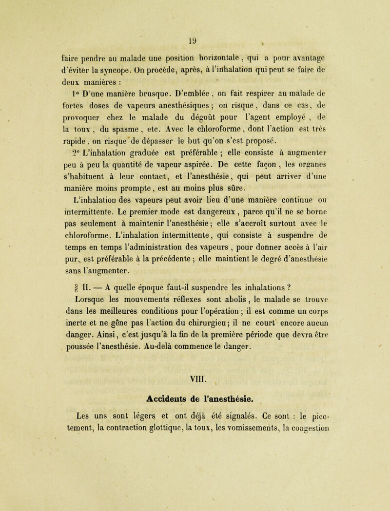 faire pendre au malade une position horizontale , qui a pour avantage d'éviter la syncope. On procède, après, à l'inhalation qui peut se faire de deux manières : 1° D'une manière brusque. D'emblée , on fait respirer au malade de fortes doses de vapeurs anesthésiques ; on risque, dans ce cas, de provoquer chez le malade du dégoût pour l'agent employé , de la toux , du spasme , etc. Avec le chloroforme, dont l'action est très rapide , on risque de dépasser le but qu'on s'est proposé. 2° L'inhalation graduée est préférable ; elle consiste à augmenter peu à peu la quantité de vapeur aspirée. De cette façon , les organes s'habituent à leur contact, et l'anesthésie, qui peut arriver d'une manière moins prompte, est au moins plus sûre. L'inhalation des vapeurs peut avoir lieu d'une manière continue ou intermittente. Le premier mode est dangereux, parce qu'il ne se borne pas seulement à maintenir l'anesthésie ; elle s'accroît surtout avec le chloroforme. L'inhalation intermittente, qui consiste à suspendre de temps en temps l'administration des vapeurs , pour donner accès à l'air pur, est préférable à la précédente ; elle maintient le degré d'anesthésie sans l'augmenter. § IL — A quelle époque faut-il suspendre les inhalations ? Lorsque les mouvements réflexes sont abolis, le malade se trouve dans les meilleures conditions pour l'opération ; il est comme un corps inerte et ne gêne pas l'action du chirurgien; il ne court' encore aucun danger. Ainsi, c'est jusqu'à la fin de la première période que devra être poussée l'anesthésie. Au-delà commence le danger. VIII. Accidents de l'anesthésie. Les uns sont légers et ont déjà été signalés. Ce sont : le pico- tement, la contraction glottique, la toux, les vomissements, la congestion