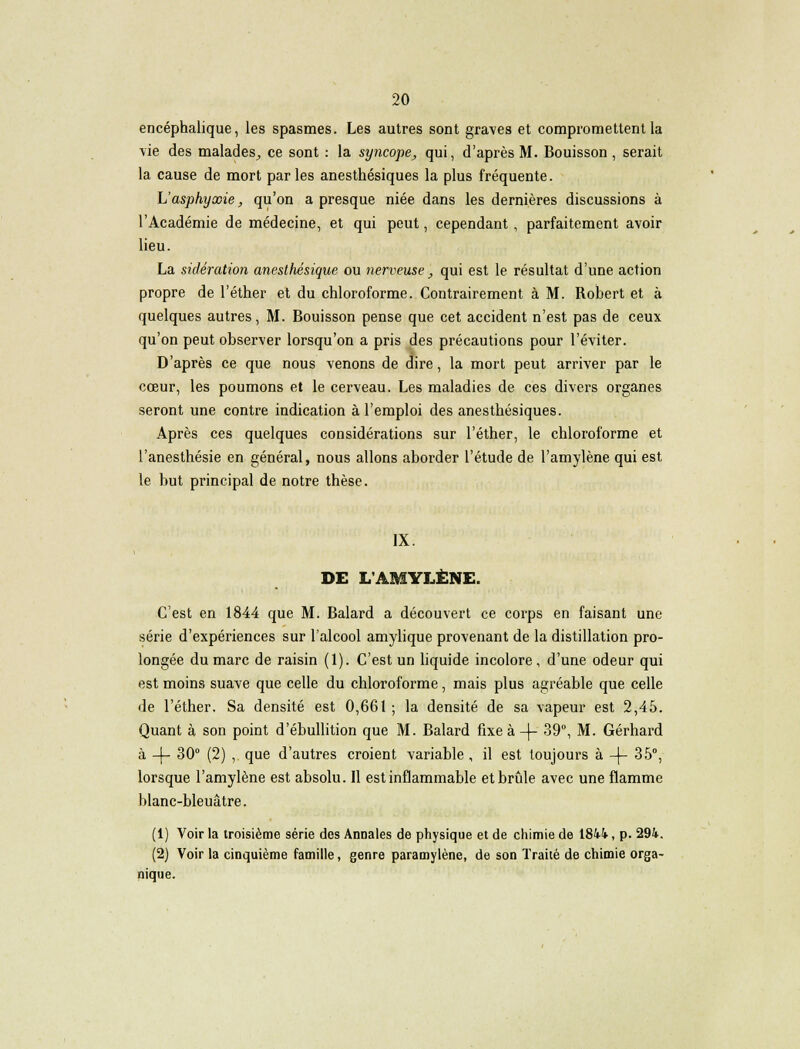 encéphalique, les spasmes. Les autres sont graves et compromettent la vie des malades^, ce sont : la syncope^ qui, d'après M. Bouisson, serait la cause de mort parles anesthésiques la plus fréquente. \Jasphyxie, qu'on a presque niée dans les dernières discussions à l'Académie de médecine, et qui peut, cependant, parfaitement avoir lieu. La sidération anesthésique ou nerveuse, qui est le résultat d'une action propre de l'éther et du chloroforme. Contrairement à M. Robert et à quelques autres, M. Bouisson pense que cet accident n'est pas de ceux qu'on peut observer lorsqu'on a pris des précautions pour l'éviter. D'après ce que nous venons de dire, la mort peut arriver par le cœur, les poumons et le cerveau. Les maladies de ces divers organes seront une contre indication à l'emploi des anesthésiques. Après ces quelques considérations sur l'éther, le chloroforme et l'anesthésie en général, nous allons aborder l'étude de l'amylène qui est le but principal de notre thèse. IX. DE L'AMYLÈNE. C'est en 1844 que M. Balard a découvert ce corps en faisant une série d'expériences sur l'alcool amylique provenant de la distillation pro- longée du marc de raisin (1). C'est un liquide incolore, d'une odeur qui est moins suave que celle du chloroforme, mais plus agréable que celle de l'éther. Sa densité est 0,661 ; la densité de sa vapeur est 2,45. Quant à son point d'ébullition que M. Balard fixe à -)- 39°, M. Gerhard à -\- 30° (2) , que d'autres croient variable, il est toujours à -}- 35°, lorsque l'amylène est absolu. Il est inflammable et brûle avec une flamme blanc-bleuâtre. (1) Voir la troisième série des Annales de physique et de chimie de 1844, p. 294. (2) Voir la cinquième famille, genre paramylène, de son Traité de chimie orga- nique.