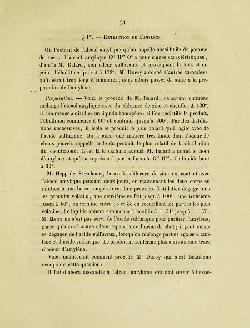 g Ier. — Extraction de l'amylène. On l'extrait de l'alcool amylique qu'on appelle aussi huile de pomme de terre. L'alcool amylique C10 H12 O2 a pour signes caractéristiques, d'après M. Balard, son odeur suffocante et provoquant la toux et un point d'ébullition qui est à 132°. M. Duroy a donné d'autres caractères qu'il serait trop long d'énumérer ; nous allons passer de suite à la pré- paration del'amylène. Préparation. — Voici le procédé de M. Balard : ce savant chimiste mélange l'alcool amylique avec du chlorure de zinc et chauffe. A 130°, il commence à distiller un liquide homogène ; si l'on redistille le produit, l'ébullition commence à 60° et continue jusqu'à 300°. Par des distilla- tions successives, il isole le produit le plus volatil qu'il agite avec de l'acide sulfurique. On a ainsi une matière très fluide dont l'odeur de choux pourris rappelle celle du produit le plus volatil de la distillation du caoutchouc. C'est là le carbure auquel M. Balard a donné le nom d'amylène et qu'il a représenté par là formule C10 H10. Ce liquide bout à 39°. M. Hepp de Strasbourg laisse le chlorure de zinc en contact avec l'alcool amylique pendant deux jours, en maintenant les deux corps en solution à une basse température. Une première distillation dégage tous les produits volatils; une deuxième se fait jusqu'à 100°; une troisième jusqu'à 50° ; on termine entre 25 et 33 en recueillant les parties les plus volatiles. Le liquide obtenu commence à bouillira-)- 31° jusqu'à-j- 57°. M. Hepp ne s'est pas servi de l'acide sulfurique pour purifier l'amylène, parce qu'alors il a une odeur repoussante d'urine de chat ; il peut même se dégager de l'acide sulfureux, lorsqu'on mélange parties égales d'ami- lène et d'acide sulfurique. Le produit ne renferme plus alors aucune trace d'odeur d'amylène. Voici maintenant comment procède M. Duroy qui s'est beaucoup occupé de cette question: Il fait d'abord dissoudre à l'alcool amylique qui doit servir à l'expé-