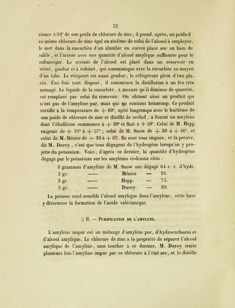 rience 1/101' de son poids de chlorure de zinc ; il prend, après, un poids d ce même chlorure de zinc égal au sixième de celui de l'alcool à employer, le met dans la cucurbite d'un alambic en cuivre placé sur un bain de sable , et l'arrose avec une quantité d'alcool amylique suffisante pour le submerger. Le restant de l'alcool est placé dans un réservoir en verre, gradué et à robinet, qui communique avec la cucurbite au moyen d'un tube. Le récipient est aussi gradué; le réfrigérant plein d'eau gla- cée. Une fois tout disposé , il commence la distillation à un feu très ménagé. Le liquide de la cucurbite , à mesure qn'il diminue de quantité, est remplacé par celui du réservoir. On obtient ainsi un produit qui n'est pas de l'amylène pur, mais qui en contient beaucoup. Ce produit rectifié à la température de -f- 60°, agité longtemps avec le huitième de son poids de chlorure de zinc et distillé de rechef , a fourni un amylène dont l'ébullition commence à -\- 30° et finit à + 50°. Celui de M. Hepp exigeait de -f 31° à -f- 57° ; celui de M. Snow de -(- 30 à + 46% et celui de M. Ménier de -j- 30 à -(- 62. Ils sont tous impurs, et la preuve, dit M. Duroy , c'est que tous dégagent de l'hydrogène lorsqu'on y pro- jette du potassium. Voici, d'après ce dernier, la quantité d'hydrogène dégagé par le potassium sur les amylènes ci-dessus cités : 3 grammes d'amylène de M. Snow ont dégagé 64 c. c. d'hydr. 3 gr. Ménier. — 91. 3 gr. Hepp. — 75. 3 gr. Duroy. — 69. La potasse rend sensible l'alcool amylique dans l'amylène ; cette base y détermine la formation de l'acide valérianique. § II. — Purification de l'amylène. L'amylène impur est un mélange d'amylène pur, d'hydrocarbures et d'alcool amylique. Le chlorure de zinc a la propriété de séparer l'alcool amylique de l'amylène, sans toucher à ce dernier. M. Duroy traite plusieurs fois l'amylène impur par ce chlorure à l'état sec, et le distille