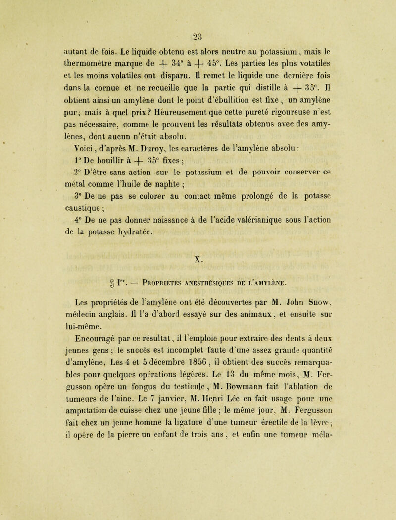 autant de fois. Le liquide obtenu est alors neutre au potassium , mais le thermomètre marque de -\- 34 à -4- 45. Les parties les plus votatiles et les moins volatiles ont disparu. Il remet le liquide une dernière fois dans la cornue et ne recueille que la partie qui distille à -|- 35°. Il obtient ainsi un amylène dont le point d'ébullition est fixe , un amylène pur; mais à quel prix? Heureusement que cette pureté rigoureuse n'est pas nécessaire, comme le prouvent les résultats obtenus avec des amy- lènes, dont aucun n'était absolu. Voici, d'après M. Duroy, les caractères de l'amylène absolu : l°De bouillir à-f 35° fixes; 2° D'être sans action sur le potassium et de pouvoir conserver ce métal comme l'huile de naphte ; 3° De ne pas se colorer au contact même prolongé de la potasse caustique ; 4° De ne pas donner naissance à de l'acide valérianique sous l'action de la potasse hydratée. § Ier. — Propriétés anesthésiques de l'amylène. Les propriétés de l'amylène ont été découvertes par M. John Snow, médecin anglais. Il l'a d'abord essayé sur des animaux, et ensuite sur lui-même. Encouragé par ce résultat, il l'emploie pour extraire des dents à deux jeunes gens ; le succès est incomplet faute d'une assez grande quantité d'amylène. Les 4 et 5 décembre 1856 , il obtient des succès remarqua- bles pour quelques opérations légères. Le 13 du même mois, M. Fer- gusson opère un fongus du testicule, M. Bowmann fait l'ablation de tumeurs de l'aine. Le 7 janvier, M. Henri Lée en fait usage pour une amputation de cuisse chez une jeune fille ; le même jour, M. Fergusson fait chez un jeune homme la ligature d'une tumeur érectile de la lèvre ; il opère de la pierre un enfant de trois ans, et, enfin une tumeur mêla-