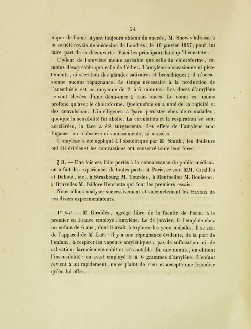 u nique de l'aine. Ayant toujours obtenu du succès , M. Snow s'adresse à la société royale de médecine de Londres , le 10 janvier 1857, pour lui faire part de sa découverte. Voici les principaux faits qu'il constate : L'odeur de l'amylène moins agréable que celle du chloroforme, est moins désagréable que celle de l'éther. L'amylène n'occasionne ni pico- tements , ni sécrétion des glandes salivaires et bronchiques ; il n'occa- sionne aucune répugnance. Le temps nécessaire à la production de l'anesthésie est en moyenne de 2 à 6 minutes. Les doses d'amylène se sont élevées d'une demi-once à trois onces. Le coma est moins profond qu'avec le chloroforme. Quelquefois on a noté de la rigidité et des convulsions. L'intelligence a paru persister chez deux malades , quoique la sensibilité fut abolie. La circulation et la respiration se sont accélérées, la face a été turgescente. Les effets de l'amylène sont fugaces, on n'observe ni vomissements, ni nausées. L'amylène a été appliqué à l'obstétrique par M. Smith; les douleurs ont été évitées et les contractions ont conservé toute leur force. § II. — Une fois ces faits portés à la connaissance du public médical, on a fait des expériences de toutes parts. A Paris, ce sont MM. Giraldés et Debout, etc., à Strasbourg M. Tourdes , à Montpellier M. Bouisson , à Bruxelles M. Isidore Henriette qui font les premiers essais. Nous allons analyser successivement et succinctement les travaux de ces divers expérimentateurs. 1er fait. — M. Giraldés , agrégé libre de la faculté de Paris, a le premier en France employé l'amylène. Le 24 janvier, il l'emploie chez un enfant de 6 ans, dont il avait à explorer les yeux malades. Il se sert de l'appareil de M. Luër : il y a une répugnance évidente, de la part de l'enfant, à respirer les vapeurs amyléniques ; pas de suffocation ni de salivation; larmoiement subit et très notable. En une minute, on obtient l'insensibilité: on avait employé 5 à 6 grammes d'amylène. L'enfant revient à lui rapidement, ne se plaint de rien et accepte une friandise qu'on lui offre.