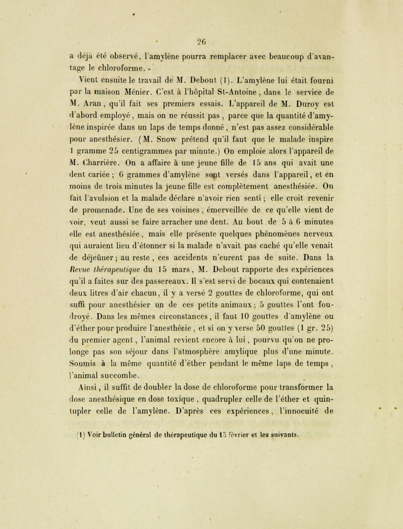 a déjà été observé, l'amylène pourra remplacer avec beaucoup d'avan- tage le chloroforme. » Vient ensuite le travail de M. Debout (1). L'amylène lui était fourni par la maison Ménier. C'est à l'hôpital St-Antoine, dans le service de M. Aran , qu'il fait ses premiers essais. L'appareil de M. Duroy est d'abord employé, mais on ne réussit pas , parce que la quantité d'amy- lène inspirée dans un laps de temps donné , n'est pas assez considérable pour anesthésier. (M. Snow prétend qu'il faut que le malade inspire 1 gramme 25 centigrammes par minute.) On emploie alors l'appareil de M. (Jharrière. On a affaire à une jeune fille de 15 ans qui avait une dent cariée ; 6 grammes d'amylène sont versés dans l'appareil, et en moins de trois minutes la jeune fille est complètement anesthésiée. On fait l'avulsion et la malade déclare n'avoir rien senti ; elle croit revenir de promenade. Une de ses voisines, émerveillée de ce qu'elle vient de voir, veut aussi se faire arracher une dent. Au bout de 5 à 6 minutes elle est anesthésiée, mais elle présente quelques phénomènes nerveux qui auraient lieu d'étonner si la malade n'avait pas caché qu'elle venait de déjeûner ; au reste , ces accidents n'eurent pas de suite. Dans la Revue thérapeutique du 15 mars, M. Debout rapporte des expériences qu'il a faites sur des passereaux. Il s'est servi de bocaux qui contenaient deux litres d'air chacun, il y a versé 2 gouttes de chloroforme, qui ont suffi pour anesthésier un de ces petits animaux; 5 gouttes l'ont fou- droyé. Dans les mêmes circonstances, il faut 10 gouttes d'amylène ou d'éther pour produire l'anesthécie , et si on y verse 50 gouttes (1 gr. 25) du premier agent, l'animal revient encore à lui, pourvu qu'on ne pro- longe pas son séjour dans l'atmosphère amylique plus d'une minute. Soumis à la même quantité d'éther pendant le même laps de temps , l'animal succombe. Ainsi, il suffit de doubler la dose de chloroforme pour transformer la dose anesthésique en dose toxique , quadrupler celle de l'éther et quin- tupler celle de l'amylène. D'après ces expériences, l'innocuité de '1) Voir bulletin général de thérapeutique du 13 février et les suivants.