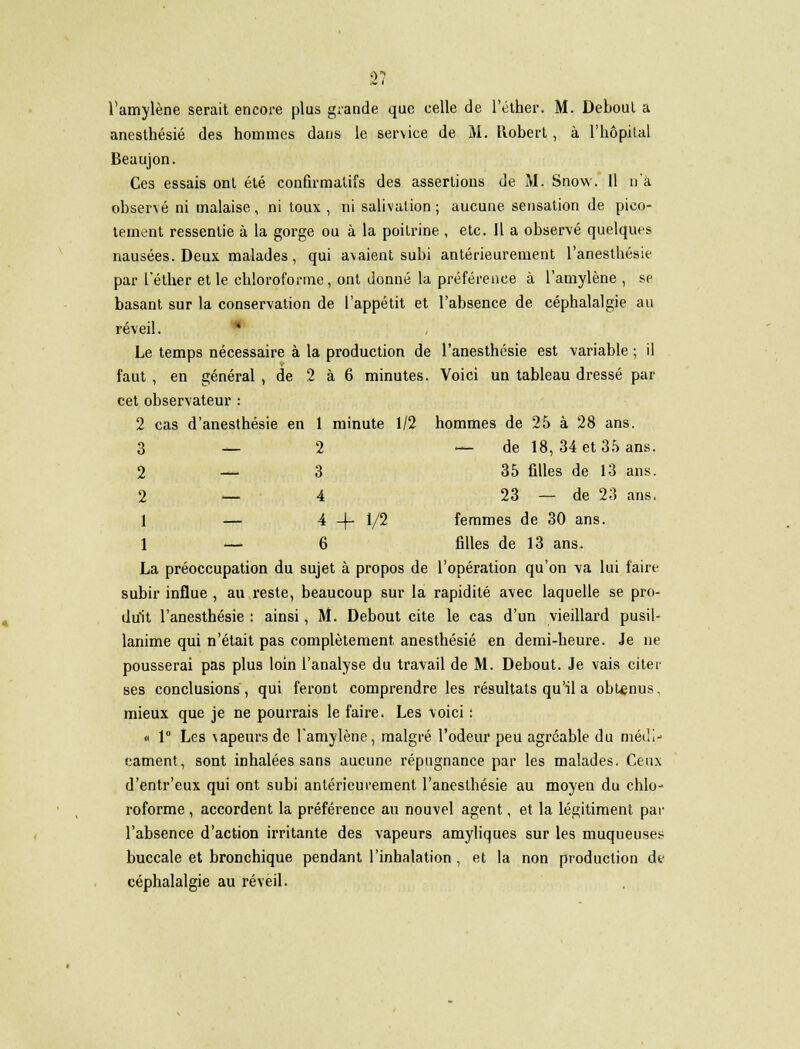 2? l'amylène serait encore plus grande que celle de l'éther. M. Deboul a anesthésié des hommes dans le service de M. Robert, à l'hôpital Beaujon. Ces essais ont été confirmatifs des assertions de M. Snow. Il n'a observé ni malaise, ni toux , ni salivation ; aucune sensation de pico- tement ressentie à la gorge ou à la poitrine , etc. Il a observé quelques nausées. Deux malades, qui avaient subi antérieurement l'anesthésie par l'éther et le chloroforme, ont donné la préférence à l'amylène , se basant sur la conservation de l'appétit et l'absence de céphalalgie au réveil. Le temps nécessaire à la production de l'anesthésie est variable ; il faut , en général , de 2 à 6 minutes. Voici un tableau dressé par cet observateur : 2 cas d'anesthésie en 1 minute 1/2 hommes de 25 à 28 ans. 3 — 2 — de 18, 34 et 35 ans. 2 — 3 35 filles de 13 ans. 2 — 4 23 — de 23 ans. 1 — 4 -f- 1/2 femmes de 30 ans. 1 — 6 filles de 13 ans. La préoccupation du sujet à propos de l'opération qu'on va lui faire subir influe , au reste, beaucoup sur la rapidité avec laquelle se pro- duit l'anesthésie : ainsi, M. Debout cite le cas d'un vieillard pusil- lanime qui n'était pas complètement anesthésié en demi-heure. Je ne pousserai pas plus loin l'analyse du travail de M. Debout. Je vais citer ses conclusions, qui feront comprendre les résultats qu'il a obtenus. mieux que je ne pourrais le faire. Les voici : « 1° Les vapeurs de l'amylène, malgré l'odeur peu agréable du médi- cament, sont inhalées sans aucune répugnance par les malades. Ceux d'entr'eux qui ont subi antérieurement l'anesthésie au moyen du chlo- roforme , accordent la préférence au nouvel agent, et la légitiment par l'absence d'action irritante des vapeurs amyliques sur les muqueuses buccale et bronchique pendant l'inhalation , et la non production de céphalalgie au réveil.