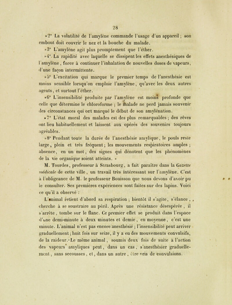 »2° La volatilité de l'amylène commande l'usage d'un appareil ; son embout doit couvrir le nez et la bouche du malade. »3° L'amylène agit plus promptement que l'éther. »4°. La rapidité avec laquelle se dissipent les effets anesthésiques de l'amylène , force à continuer l'inhalation de nouvelles doses de vapeurs, «l'une façon intermittente. »5° L'excitation qui marque le premier temps de l'anesthésie est moins sensible lorsqu'on emploie l'amylène, qu'avec les deux autres agents, et surtout l'éther. »6° L'insensibilité produite par l'amylène est moins profonde que celle que détermine le chloroforme ; le malade ne perd jamais souvenir des circonstances qui ont marqué le début de son amylénation. » 7 L'état moral des malades est des plus remarquables ; des rêves ont lieu habituellement et laissent aux opérés des souvenirs toujours agréables. »8° Pendant toute la durée de l'anesthésie amylique, le pouls reste large, plein et très fréquent ; les mouvements respiratoires amples ; absence, en un mot, des signes qui dénotent que les phénomènes de la vie organique soient atteints. » M. Tourdes, professeur à Strasbourg, a fait paraître dans la Gazette médicale de cette ville , un travail très intéressant sur l'amylène. C'est à l'obligeance de M. le professeur Bouisson que nous de\ons d'avoir pu le consulter. Ses premières expériences sont faites sur des lapins. Voici ce qu'il a observé : L'animal retient d'abord sa respiration ; bientôt il s'agite, s'élance , , cherche à se soustraire au péril. Après une résistance désespérée , il s'arrête , tombe sur le flanc. Ce premier effet se produit dans l'espace d'une demi-minute à deux minutes et demie , en moyenne, c'est une minute. L'animal n'est pas encore anesthésié ; l'insensibilité peut arriver graduellement ; huit fois sur seize, il y a eu des mouvements convulsifs, de la raideur.*Le même animal, soumis deux fois de suite à l'action des vapeurs amyliques peut, dans un cas , s'anesthésier graduelle- ment, sans secousses, et, dans un autre . Cire r>ris de convulsions.