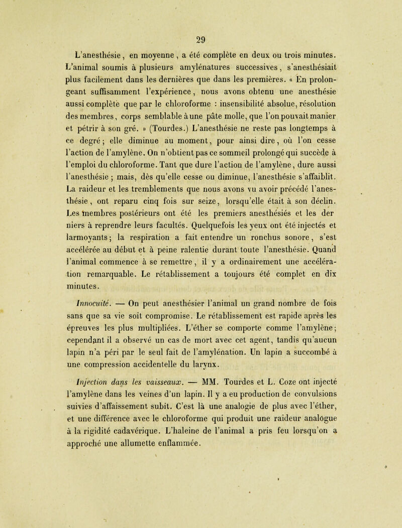 L'anesthésie , en moyenne , a été complète en deux ou trois minutes. L'animal soumis à plusieurs amylénatures successives, s'anesthésiait plus facilement dans les dernières que dans les premières. « En prolon- geant suffisamment l'expérience, nous avons obtenu une anesthésie aussi complète que par le chloroforme : insensibilité absolue, résolution des membres, corps semblable aune pâte molle, que l'on pouvait manier et pétrir à son gré. » (Tourdes.) L'anesthésie ne reste pas longtemps à ce degré ; elle diminue au moment, pour ainsi dire, où l'on cesse l'action de l'amylène. On n'obtient pas ce sommeil prolongé qui succède à l'emploi du chloroforme. Tant que dure l'action de l'amylène, dure aussi l'anesthésie ; mais, dès qu'elle cesse ou diminue, l'anesthésie s'affaiblit. La raideur et les tremblements que nous avons vu avoir précédé l'anes- thésie , ont reparu cinq fois sur seize, lorsqu'elle était à son déchn. Les membres postérieurs ont été les premiers anesthésiés et les der niers à reprendre leurs facultés. Quelquefois les yeux ont été injectés et larmoyants ; la respiration a fait entendre un ronchus sonore, s'est accélérée au début et à peine ralentie durant toute l'anesthésie. Quand l'animal commence à se remettre, il y a ordinairement une accéléra- tion remarquable. Le rétablissement a toujours été complet en dix minutes. Innocuité. — On peut anesthésier l'animal un grand nombre de fois sans que sa vie soit compromise. Le rétablissement est rapide après les épreuves les plus multipliées. L'éther se comporte comme l'amylène; cependant il a observé un cas de mort avec cet agent, tandis qu'aucun lapin n'a péri par le seul fait de l'amylénation. Un lapin a succombé à une compression accidentelle du larynx. Injection dans les vaisseaux. — MM. Tourdes et L. Coze ont injecté l'amylène dans les veines d'un lapin. Il y a eu production de convulsions suivies d'affaissement subit. C'est là une analogie de plus avec l'éther, et une différence avec le chloroforme qui produit une raideur analogue à la rigidité cadavérique. L'haleine de l'animal a pris feu lorsqu'on a approché une allumette enflammée.