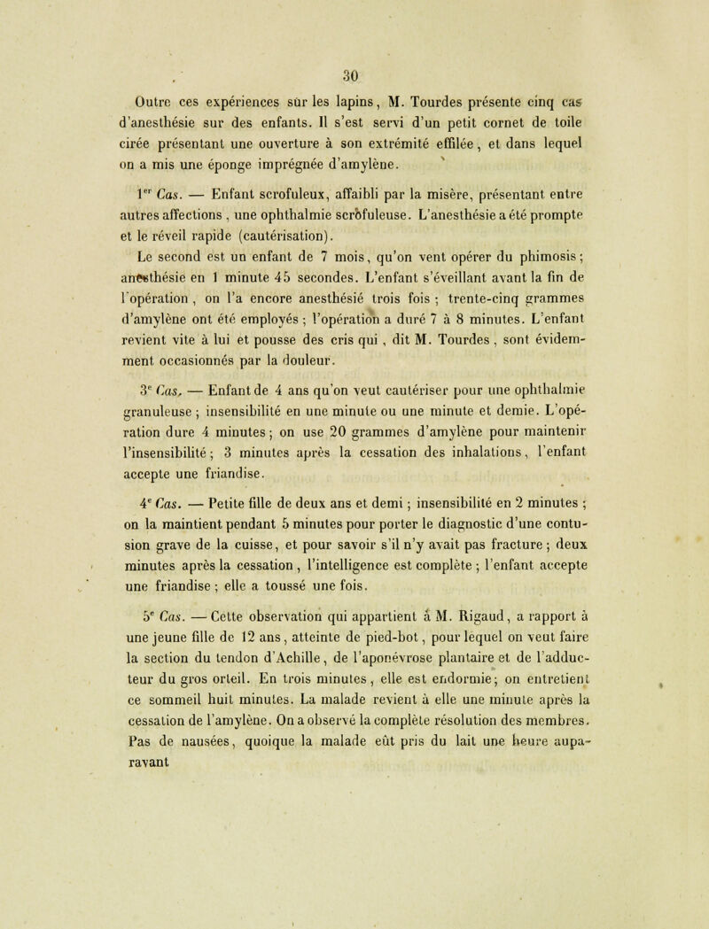 Outre ces expériences sûr les lapins, M. Tourdes présente cinq cas d'anesthésie sur des enfants. Il s'est servi d'un petit cornet de toile cirée présentant une ouverture à son extrémité effilée, et dans lequel on a mis une éponge imprégnée d'amylène. 1er Cas. — Enfant scrofuleux, affaibli par la misère, présentant entre autres affections , une ophthalmie scrbfuleuse. L'anesthésie a été prompte et le réveil rapide (cautérisation). Le second est un enfant de 7 mois, qu'on vent opérer du phimosis ; aneethésie en 1 minute 45 secondes. L'enfant s'éveillant avant la fin de l'opération , on l'a encore anesthésié trois fois -, trente-cinq grammes d'amylène ont été employés ; l'opération a duré 7 à 8 minutes. L'enfant revient vite à lui et pousse des cris qui , dit M. Tourdes , sont évidem- ment occasionnés par la douleur. 3e Cas, — Enfant de 4 ans qu'on veut cautériser pour une ophthalmie granuleuse ; insensibilité en une minute ou une minute et demie. L'opé- ration dure 4 minutes ; on use 20 grammes d'amylène pour maintenir l'insensibilité ; 3 minutes après la cessation des inhalations, l'enfant accepte une friandise. 4e Cas. — Petite fille de deux ans et demi ; insensibilité en 2 minutes ; on la maintient pendant 5 minutes pour porter le diagnostic d'une contu- sion grave de la cuisse, et pour savoir s'il n'y avait pas fracture ; deux minutes après la cessation, l'intelligence est complète ; l'enfant accepte une friandise ; elle a toussé une fois. 5e Cas. —Cette observation qui appartient a M. Rigaud, a rapport à une jeune fille de 12 ans, atteinte de pied-bot, pour lequel on veut faire la section du tendon d'Achille, de l'aponévrose plantaire et de l'adduc- teur du gros orteil. En trois minutes, elle est endormie; on entretient ce sommeil huit minutes. La malade revient à elle une minute après la cessation de l'amylène. On a observé la complète résolution des membres. Pas de nausées, quoique la malade eût pris du lait une heure aupa- ravant