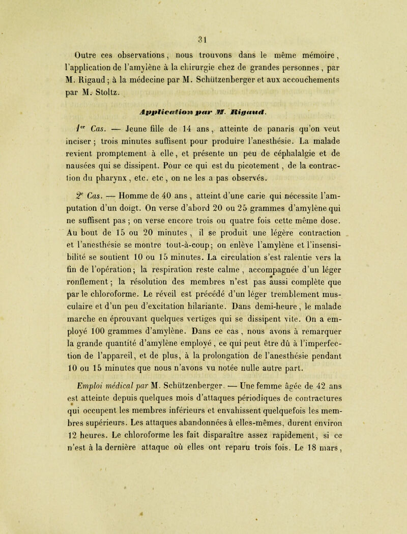 Outre ces observations, nous trouvons dans le même mémoire, l'application de l'amylène à la chirurgie chez de grandes personnes , par M. Rigaud ; à la médecine par M. Schiitzenberger et aux accouchements par M. Stoltz. Application par 19ÏÏ. Itijfautt. 1 Cas. — Jeune fille de 14 ans, atteinte de panaris qu'on veut inciser ; trois minutes suffisent pour produire l'anesthésie. La malade revient promptement à elle, et présente un peu de céphalalgie et de nausées qui se dissipent. Pour ce qui est du picotement, de la contrac- tion du pharynx, etc. etc, on ne les a pas observés. 2e Cas. — Homme de 40 ans , atteint d'une carie qui nécessite l'am- putation d'un doigt. On verse d'abord 20 ou 25 grammes d'amylène qui ne suffisent pas ; on verse encore trois ou quatre fois cette même dose. Au bout de 15 ou 20 minutes , il se produit une légère contraction et l'anesthésie se montre tout-à-coup; on enlève l'amylène et l'insensi- bilité se soutient 10 ou 15 minutes. La circulation s'est ralentie vers la fin de l'opération; la respiration reste calme , accompagnée d'un léger ronflement ; la résolution des membres n'est pas aussi complète que parle chloroforme. Le réveil est précédé d'un léger tremblement mus- culaire et d'un peu d'excitation hilariante. Dans demi-heure, le malade marche en éprouvant quelques vertiges qui se dissipent vite. On a em- ployé 100 grammes d'amylène. Dans ce cas, nous avons à remarquer la grande quantité d'amylène employé , ce qui peut être dû à l'imperfec- tion de l'appareil, et de plus, à la prolongation de l'anesthésie pendant 10 ou 15 minutes que nous n'avons vu notée nulle autre part. Emploi médical par M. Schiitzenberger. — Une femme âgée de 42 ans est atteinte depuis quelques mois d'attaques périodiques de contractures qui occupent les membres inférieurs et envahissent quelquefois les mem- bres supérieurs. Les attaques abandonnées à elles-mêmes, durent environ 12 heures. Le chloroforme les fait disparaître assez rapidement, si ce n'est à la dernière attaque où elles ont reparu trois fois. Le 18 mars,