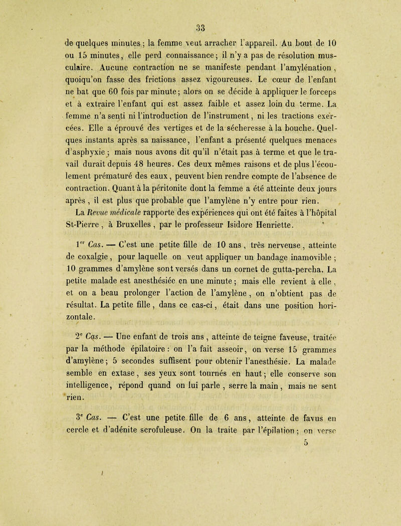 de quelques minutes ; la femme veut arracher l'appareil. Au bout de 10 ou 15 minutes, elle perd connaissance; il n'y a pas de résolution mus- culaire. Aucune contraction ne se manifeste pendant l'amylénation , quoiqu'on fasse des frictions assez 'vigoureuses. Le cœur de l'enfant ne bat que 60 fois par minute; alors on se décide à appliquer le forceps et à extraire l'enfant qui est assez faible et assez loin du terme. La femme n'a senti ni l'introduction de l'instrument, ni les tractions exer- cées. Elle a éprouvé des vertiges et de la sécheresse à la bouche. Quel- ques instants après sa naissance, l'enfant a présenté quelques menaces d'asphyxie ; mais nous avons dit qu'il n'était pas à terme et que le tra- vail durait depuis 48 heures. Ces deux mêmes raisons et de plus l'écou- lement prématuré des eaux, peuvent bien rendre compte de l'absence de contraction. Quant à la péritonite dont la femme a été atteinte deux jours après , il est plus que probable que l'amylène n'y entre pour rien. La Revue médicale rapporte des expériences qui ont été faites à l'hôpital St-Pierre , à Bruxelles , par le professeur Isidore Henriette. 1er Cas. — C'est une petite fille de 10 ans , très nerveuse , atteinte de coxalgie, pour laquelle on veut appliquer un bandage inamovible ; 10 grammes d'amylène sont versés dans un cornet de gutta-percha. La petite malade est anesthésiée en une minute ; mais elle revient à elle , et on a beau prolonger l'action de l'amylène , on n'obtient pas de résultat. La petite fille, dans ce cas-ci, était dans une position hori- zontale . 2e Cqs. — Une enfant de trois ans , atteinte de teigne faveuse, traitée parla méthode épilatoire : on l'a fait asseoir, on verse 15 grammes d'amylène; 5 secondes suffisent pour obtenir l'anesthésie. La malade semble en extase, ses yeux sont tournés en haut ; elle conserve son intelligence, répond quand on lui parle , serre la main , mais ne sent rien. 3e Cas. — C'est une petite fille de 6 ans, atteinte de favus en cercle et d'adénite scrofuleuse. On la traite par l'épilation ; on verse 5