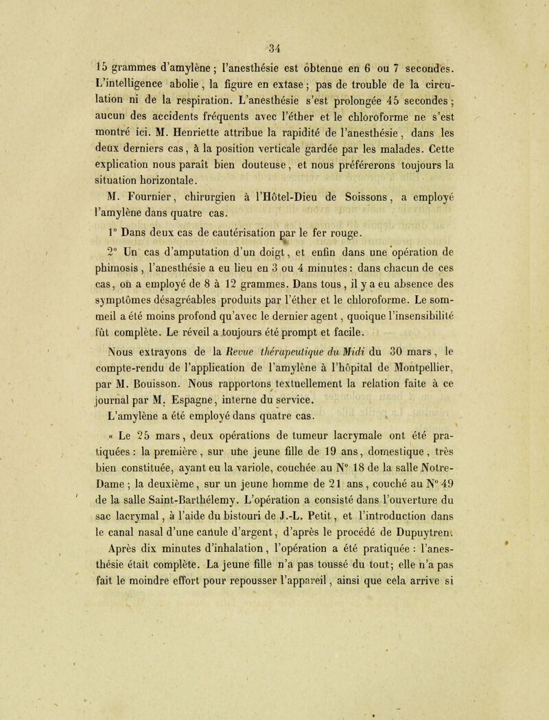 15 grammes d'amylène ; l'anesthésie est obtenue en 6 ou 7 secondes. L'intelligence abolie, la figure en extase ; pas de trouble de la circu- lation ni de la respiration. L'anesthésie s'est prolongée 45 secondes ; aucun des accidents fréquents avec l'éther et le chloroforme ne s'est montré ici. M. Henriette attribue la rapidité de l'anesthésie, dans les deux derniers cas, à la position verticale gardée par les malades. Cette explication nous paraît bien douteuse, et nous préférerons toujours la situation horizontale. M. Fournier, chirurgien à l'Hôtel-Dieu de Soissons, a employé l'amylène dans quatre cas. 1° Dans deux cas de cautérisation par le fer rouge. 2° Un cas d'amputation d'un doigt, et enfin dans une opération de phimosis , l'anesthésie a eu lieu en 3 ou 4 minutes : dans chacun de ces cas, on a employé de 8 à 12 grammes. Dans tous, il y a eu absence des symptômes désagréables produits par l'éther et le chloroforme. Le som- meil a été moins profond qu'avec le dernier agent, quoique l'insensibilité fût complète. Le réveil a.toujours été prompt et facile. Nous extrayons de la Revue thérapeutique du Midi du 30 mars , le compte-rendu de l'application de l'amylène à l'hôpital de Montpellier, par M. Bouisson. Nous rapportons textuellement la relation faite à ce journal par M. Espagne, interne du service. L'amylène a été employé dans quatre cas. \ « Le 25 mars, deux opérations de tumeur lacrymale ont été pra- tiquées: la première, sur une jeune fille de 19 ans, domestique, très bien constituée, ayant eu la variole, couchée au N° 18 de la salle Notre- Dame ; la deuxième, sur un jeune homme de 21 ans , couché au N° 49 de la salle Saint-Barthélémy. L'opération a consisté dans l'ouverture du sac lacrymal, à l'aide du bistouri de J.-L. Petit, et l'introduction dans le canal nasal d'une canule d'argent, d'après le procédé de Dupuytren. Après dix minutes d'inhalation, l'opération a été pratiquée : l'anes- thésie était complète. La jeune fille n'a pas toussé du tout; elle n'a pas fait le moindre effort pour repousser l'appareil, ainsi que cela arrive si