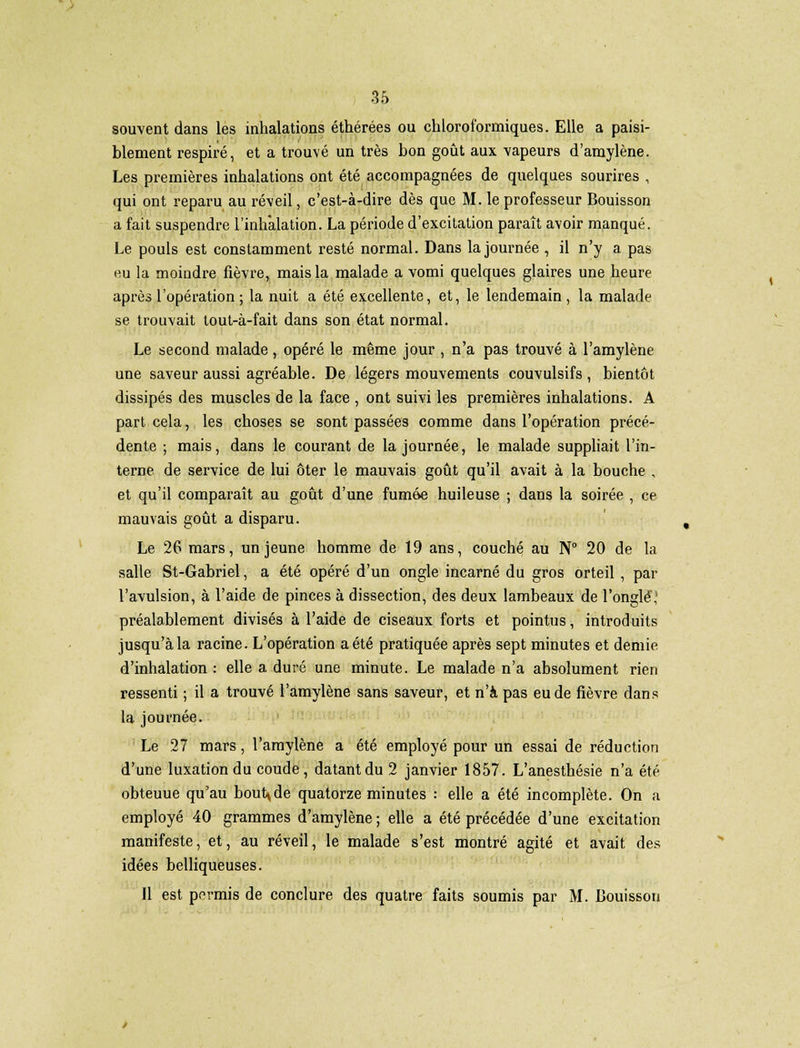 souvent dans les inhalations éthérées ou chloroformiques. Elle a paisi- blement respiré, et a trouvé un très bon goût aux vapeurs d'amylène. Les premières inhalations ont été accompagnées de quelques sourires , qui ont reparu au réveil, c'est-à-dire dès que M. le professeur Bouisson a fait suspendre l'inhalation. La période d'excitation paraît avoir manqué. Le pouls est constamment resté normal. Dans la journée , il n'y a pas nu la moindre fièvre, mais la malade a vomi quelques glaires une heure après l'opération ; la nuit a été excellente, et, le lendemain, la malade se trouvait tout-à-fait dans son état normal. Le second malade, opéré le même jour , n'a pas trouvé à l'amylène une saveur aussi agréable. De légers mouvements couvulsifs , bientôt dissipés des muscles de la face , ont suivi les premières inhalations. A part cela, les choses se sont passées comme dans l'opération précé- dente ; mais, dans le courant de la journée, le malade suppliait l'in- terne de service de lui ôter le mauvais goût qu'il avait à la bouche , et qu'il comparaît au goût d'une fumée huileuse ; dans la soirée , ce mauvais goût a disparu. Le 26 mars, un jeune homme de 19 ans, couché au N° 20 de la salle St-Gabriel, a été opéré d'un ongle incarné du gros orteil , par l'avulsion, à l'aide de pinces à dissection, des deux lambeaux de l'ongle,1 préalablement divisés à l'aide de ciseaux forts et pointus, introduits jusqu'à la racine. L'opération a été pratiquée après sept minutes et demie d'inhalation : elle a duré une minute. Le malade n'a absolument rien ressenti ; il a trouvé l'amylène sans saveur, et n'a pas eu de fièvre dans la journée. Le 27 mars, l'amylène a été employé pour un essai de réduction d'une luxation du coude, datant du 2 janvier 1857. L'anesthésie n'a été obteuue qu'au boutade quatorze minutes : elle a été incomplète. On a employé 40 grammes d'amylène ; elle a été précédée d'une excitation manifeste, et, au réveil, le malade s'est montré agité et avait des idées belliqueuses. Il est permis de conclure des quatre faits soumis par M. Bouisson
