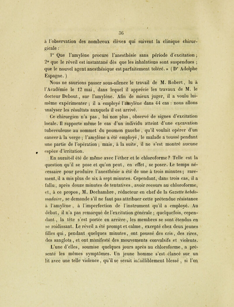 à l'observation des nombreux élèves qui suivent la clinique chirur- gicale : 1° Que l'amylène procure l'anesthésie sans période d'excitation; 2° que le réveil est instantané dès que les inhalations sont suspendues ; que le nouvel agent anesthésique est parfaitement toléré.» (Dr Adolphe Espagne.) Nous ne saurions passer sous-silence le travail de M. Robert, lu à l'Académie le 12 mai, dans lequel il apprécie les travaux de M. le docteur Debout, sur l'amylène. Afin de mieux juger, il a voulu lui- même expérimenter ; il a employé l'amylène dans 44 cas : nous allons malyser les résultats auxquels il est arrivé. Ce chirurgien n'a pas , lui non plus , observé de signes d'excitation locale. Il rapporte même le cas d'un individu atteint d'une excavation tuberculeuse au sommet du poumon gauche , qu'il voulait opérer d'un cancer à la verge ; l'amylène a été employé, le malade a toussé pendant une partie de l'opération ; mais, à la suite, il ne s'est montré aucune espèce d'irritation. En aurait-il été de même avec l'éther et le chloroforme ? Telle est la question qu'il se pose et qu'on peut, en effet, se poser. Le temps né- cessaire pour produire l'anesthésie a été de une à trois minutes ; rare- ment, il a mis plus de six à sept minutes. Cependant, dans trois cas, il a fallu, après douze minutes de tentatives , avoir recours au chloroforme, et, à ce propos, M. D e chambre, rédacteur en chef de la Gazette hebdo- madaire, se demande s'il ne faut pas attribuer cette prétendue résistance à l'amylène , à l'imperfection de l'instrument qu'il a employé. Au début, il n'a pas remarqué de l'excitation générale ; quelquefois, cepen- dant , la tête s'est portée en arrière , les membres se sont étendus en se roidissant. Le réveil a été prompt et calme, excepté chez deux jeunes filles qui, pendant quelques minutes, ont poussé des cris, des rires, des sanglots , et ont manifesté des mouvements convulsifs et violents. L'une d'elles, soumise quelques jours après au chloroforme, a pré- senté les mêmes symptômes. Un jeune homme s'est élancé sur un lit avec une telle violence, qu'il se serait infailliblement blessé , si l'on