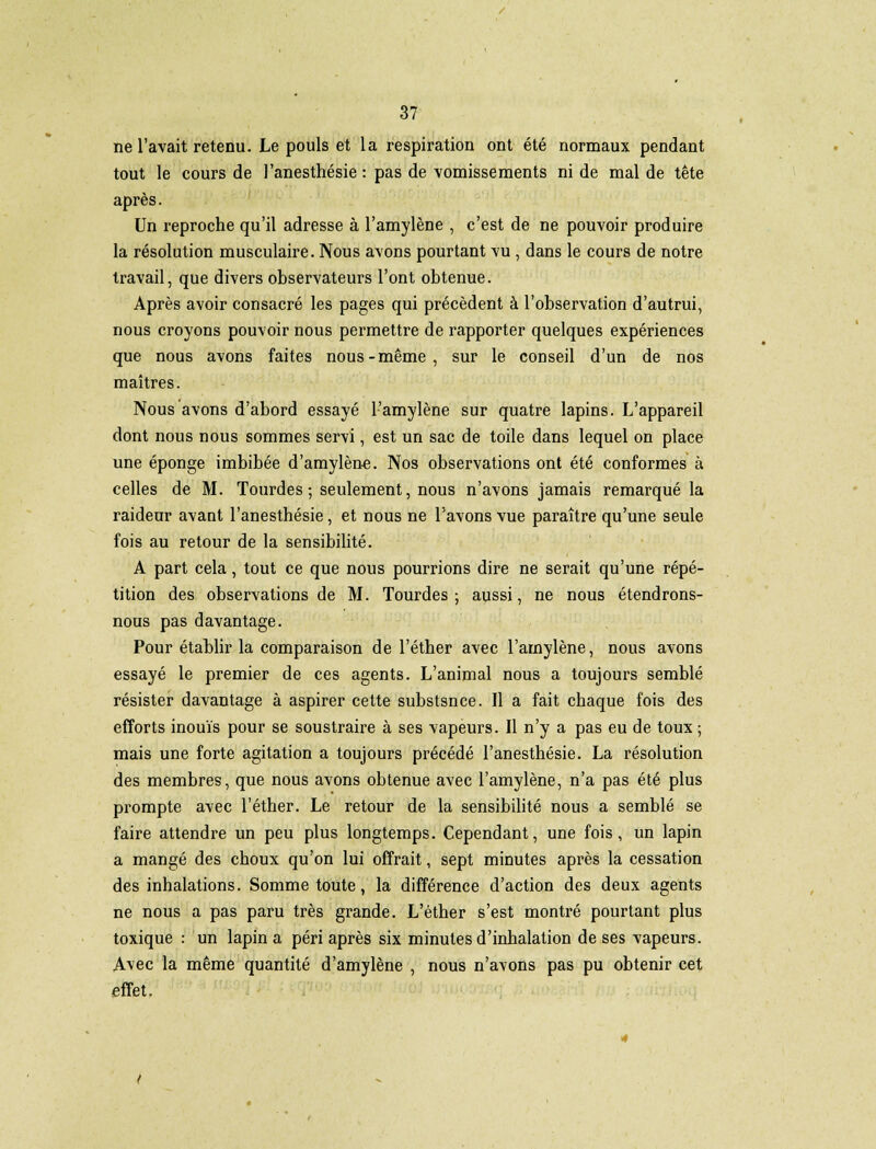 ne l'avait retenu. Le pouls et la respiration ont été normaux pendant tout le cours de l'anesthésie : pas de vomissements ni de mal de tête après. Un reproche qu'il adresse à l'amylène , c'est de ne pouvoir produire la résolution musculaire. Nous avons pourtant vu , dans le cours de notre travail, que divers observateurs l'ont obtenue. Après avoir consacré les pages qui précèdent à l'observation d'autrui, nous croyons pouvoir nous permettre de rapporter quelques expériences que nous avons faites nous-même, sur le conseil d'un de nos maîtres. Nous avons d'abord essayé l'amylène sur quatre lapins. L'appareil dont nous nous sommes servi, est un sac de toile dans lequel on place une éponge imbibée d'amylène. Nos observations ont été conformes à celles de M. Tourdes ; seulement, nous n'avons jamais remarqué la raideur avant l'anesthésie, et nous ne l'avons vue paraître qu'une seule fois au retour de la sensibilité. A part cela, tout ce que nous pourrions dire ne serait qu'une répé- tition des observations de M. Tourdes ; aussi, ne nous étendrons- nous pas davantage. Pour établir la comparaison de l'éther avec l'amylène, nous avons essayé le premier de ces agents. L'animal nous a toujours semblé résister davantage à aspirer cette substsnce. Il a fait chaque fois des efforts inouïs pour se soustraire à ses vapeurs. Il n'y a pas eu de toux ; mais une forte agitation a toujours précédé l'anesthésie. La résolution des membres, que nous avons obtenue avec l'amylène, n'a pas été plus prompte avec l'éther. Le retour de la sensibilité nous a semblé se faire attendre un peu plus longtemps. Cependant, une fois, un lapin a mangé des choux qu'on lui offrait, sept minutes après la cessation des inhalations. Somme toute, la différence d'action des deux agents ne nous a pas paru très grande. L'éther s'est montré pourtant plus toxique : un lapin a péri après six minutes d'inhalation de ses vapeurs. Avec la même quantité d'amylène , nous n'avons pas pu obtenir cet effet.