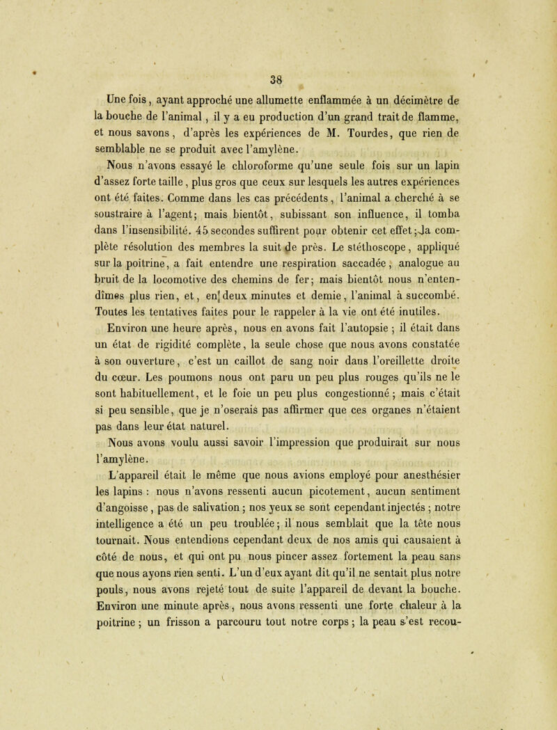 Une fois, ayant approché une allumette enflammée à un décimètre de la bouche de l'animal, il y a eu production d'un grand trait de flamme, et nous savons, d'après les expériences de M. Tourdes, que rien de semblable ne se produit avecl'amylène. Nous n'avons essayé le chloroforme qu'une seule fois sur un lapin d'assez forte taille, plus gros que ceux sur lesquels les autres expériences ont été faites. Comme dans les cas précédents, l'animal a cherché à se soustraire à l'agent; mais bientôt, subissant son influence, il tomba dans l'insensibilité. 45 secondes suffirent pour obtenir cet effet ;Ja com- plète résolution des membres la suit de près. Le stéthoscope, appliqué sur la poitrine, a fait entendre une respiration saccadée , analogue au bruit de la locomotive des chemins de fer; mais bientôt nous n'enten- dîmes plus rien, et, enjdeux minutes et demie, l'animal à succombé. Toutes les tentatives faites pour le rappeler à la vie ont été inutiles. Environ une heure après, nous en avons fait l'autopsie ; il était dans un état de rigidité complète, la seule chose que nous avons constatée à son ouverture, c'est un caillot de sang noir dans l'oreillette droite du cœur. Les poumons nous ont paru un peu plus rouges qu'ils ne le sont habituellement, et le foie un peu plus congestionné; mais c'était si peu sensible, que je n'oserais pas affirmer que ces organes n'étaient pas dans leur état naturel. Nous avons voulu aussi savoir l'impression que produirait sur nous l'amylène. L'appareil était le même que nous avions employé pour anesthésier les lapins : nous n'avons ressenti aucun picotement, aucun sentiment d'angoisse, pas de salivation ; nos yeux se sont cependant injectés ; notre intelligence a été un peu troublée; il nous semblait que la tête nous tournait. Nous entendions cependant deux de nos amis qui causaient à côté de nous, et qui ont pu nous pincer assez fortement la peau sans que nous ayons rien senti. L'un d'eux ayant dit qu'il ne sentait plus notre pouls, nous avons rejeté tout de suite l'appareil de devant la bouche. Environ une minute après, nous avons ressenti une forte chaleur à la poitrine ; un frisson a parcouru tout notre corps ; la peau s'est recou-