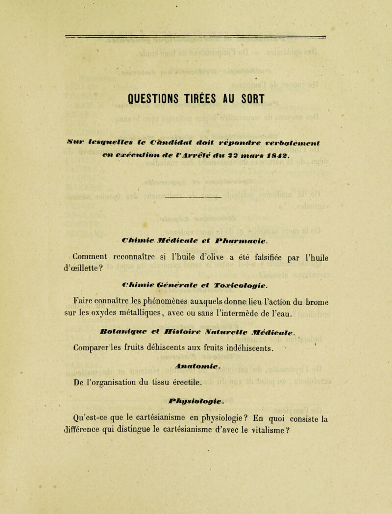 QUESTIONS TIRÉES AU SORT Sur lesquelles le Candidat doit répondre verbalement en exécution de l'Arrêté du 23 mars 1H4'i. CHimie Médicale et PHarmacie. Comment reconnaître si l'huile d'olive a été falsifiée par l'huile d œillette? CHimie Générale et Toxicologie. Faire connaître les phénomènes auxquels donne lieu l'action du brome sur les oxydes métalliques, avec ou sans l'intermède de l'eau. Bot unique et Histoire Naturelle BMédieale. Comparer les fruits déhiscents aux fruits indéhiscents. v Anatomie. De l'organisation du tissu érectile. Physiologie. Qu'est-ce que le cartésianisme en physiologie ? En quoi consiste la différence qui distingue le cartésianisme d'avec le vitalisme ?