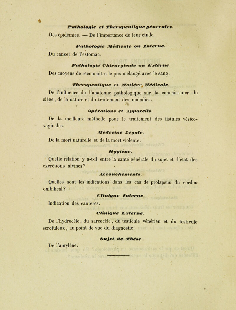 Pathologie et Thérapeutique générales. Des épidémies. — De l'importance de leur étude. Pathologie Médicale* ou Interne. Du cancer de l'estomac. Pathologie Chirurgicale ou Externe. Des moyens de reconnaître le pus mélangé avec le sang. Thérapeutique et Matière, Médicale. De l'influence de l'anatomie pathologique sur la connaissance du siège , de la nature et du traitement des maladies. Opération» et Appareil*. De la meilleure méthode pour le traitement des fistules vésico- vaginales. Médecine Légale. De la mort naturelle et de la mort violente. Hygiène. Quelle relation y a-t-il entre la santé générale du sujet et l'état des excrétions alvines? Accouchements. Quelles sont les indications dans les cas de prolapsus du cordon ombilical ? Clinique Interne. Indication des cautères. Clinique Externe. De l'hydrocèle, du sarcocèle, du testicule vénérien et du testicule scrofuleux , au point de vue du diagnostic. Sujet de Thèse. De l'amylène.