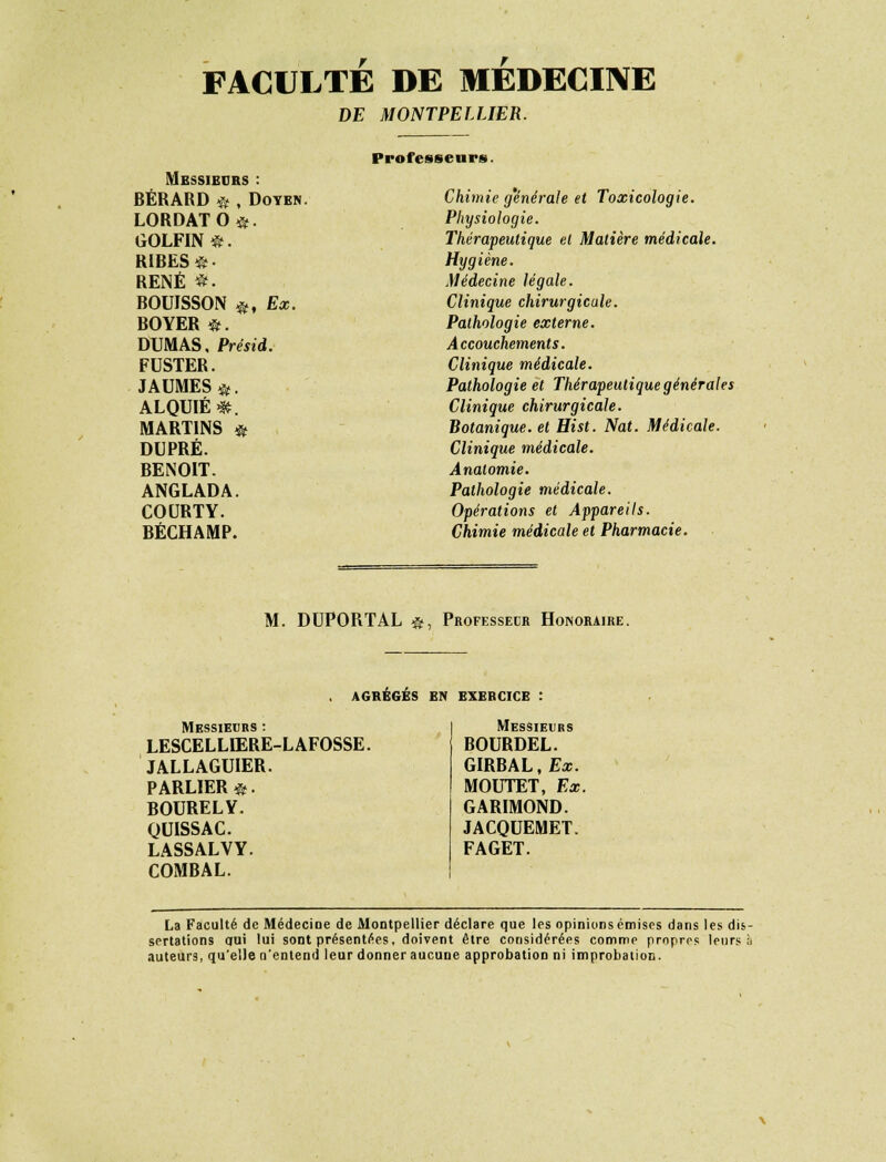 FACULTE DE MEDECINE DE MONTPELLIER. Professeurs. Messieurs : BÉRARD « , Doyen. LORDATO©. GOLFIN®. RIBES®. RENÉ *. BOUISSON ®, Ex. BOYER *. DUMAS. Présid. FUSTER. JAUMES&. ALQUIÉ*. MARTINS * DUPRÉ. BENOIT. ANGLADA. COURTY. BÉCHAMP. Chimie générale et Toxicologie. Physiologie. Thérapeutique et Matière médicale. Hygiène. Médecine légale. Clinique chirurgicale. Pathologie externe. Accouchements. Clinique médicale. Pathologie et Thérapeutique générales Clinique chirurgicale. Botanique, et Hist. Nat. Médicale. Clinique médicale. Analomie. Pathologie médicale. Opérations et Appareils. Chimie médicale et Pharmacie. M. DUPORTAL $, Professeur Honoraire. AGRÉGÉS EN EXERCICE Messieurs : LESCELLIERE-L AFOSSE. JALLAGUIER. PARLIER©. BOURELY. QUISSAC. LASSALVY. COMBAL. Messieurs BOURDEL. GIRBAL.fs. MOUTET, Ex. GARIMOND. JACQUEMET. FAGET. La Faculté de Médecine de Montpellier déclare que les opinions émises dans les dis- sertations qui lui sont présentées, doivent être considérées comme propres leurs a auteurs, qu'elle n'entend leur donner aucune approbation ni improbation.