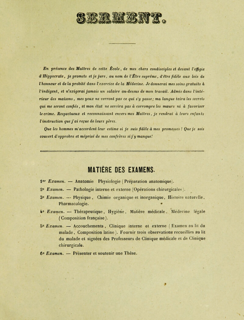 En présence des Maîtres de cette École, de mes chers condisciples et devant l'effigie d'Hippocrate, je promets et je jure, au nom de l'Être suprême, d'être fidèle aux lois de l'honneur et de la probité dans l'exercice de la Médecine. Je donnerai mes soins gratuits à l'indigent, et n'exigerai jamais un salaire au-dessus de mon travail. Admis dans l'inté- rieur des maisons , mes yeux ne verront pas ce qui s'y passe; ma langue taira les secrets qui me seront confiés , et mon état ne servira pas à corrompre les mœurs ni à favoriser le crime. Respectueux et reconnaissant envers mes Maîtres, je rendrai à leurs enfan ts l'instruction que j'ai reçue de leurs pères. Que les hommes m'accordent leur estime si je suis fidèle à mes promesses ! Que je sois couvert d'opprobre et méprisé de mes confrères si j'y manque! MATIÈRE DES EXAMENS. 1er Examen. — Anatomie Physiologie ( Préparation anatomique). 2e Examen. — Pathologie interne et externe (Opéraiions chirurgicales). 3e Examen. — Physique, Chimie organique et inorganique, Histoire naturelle. Pharmacologie. • Ke Examen. — Thérapeutique, Hygiène, Matière médicale. Médecine légale (Composition française). 5e Examen. — Accouchements , Clinique interne et externe ( Examen au lit du malade. Composition latine). Fournir trois observations recueillies au lit du malade et signées des Professeurs de Clinique médicale et de Clinique chirurgicale. 6e Examen. — Présenter et soutenir une Thèse.