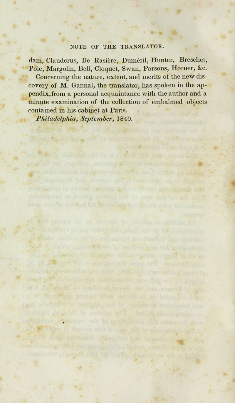 dam, Clauderus, De Rasiere, Dumeril, Hunter, Breschet, Pole, Margolin, Bell, Cloquet, Swan, Parsons, Horner, &c. Concerning the nature, extent, and merits of the new dis- covery of M. Gannal, the translator, has spoken in the ap- pendix,from a personal acquaintance with the author and a minute examination of the collection of embalmed objects contained in his cabinet at Paris. Philadelphia, September, 1840.