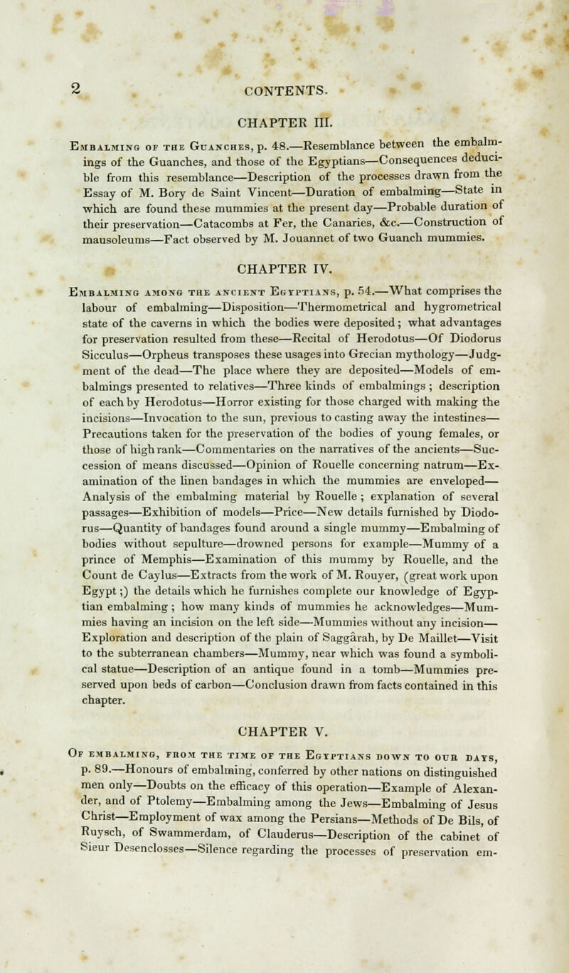 CHAPTER III. Embalming op the GoANCHEs.p. 48.—Resemblance between the embalm- ings of the Guanches, and those of the Egyptians—Consequences deduci- ble from this resemblance—Description of the processes drawn from the Essay of M. Bory de Saint Vincent—Duration of embalming—State in which are found these mummies at the present day—Probable duration of their preservation—Catacombs at Fer, the Canaries, &c.—Construction of mausoleums—Fact observed by M. Jouannet of two Guanch mummies. CHAPTER IV. Embalming among the ancient Egyptians, p. 54.—What comprises the labour of embalming—Disposition—Thermometrical and hygrometrical state of the caverns in which the bodies were deposited; what advantages for preservation resulted from these—Recital of Herodotus—Of Diodorus Sicculus—Orpheus transposes these usages into Grecian mythology—Judg- ment of the dead—The place where they are deposited—Models of em- balmings presented to relatives—Three kinds of embalmings; description of each by Herodotus—Horror existing for those charged with making the incisions—Invocation to the sun, previous to casting away the intestines— Precautions taken for the preservation of the bodies of young females, or those of high rank—Commentaries on the narratives of the ancients—Suc- cession of means discussed—Opinion of Rouelle concerning natrum—Ex- amination of the linen bandages in which the mummies are enveloped— Analysis of the embalming material by Rouelle; explanation of several passages—Exhibition of models—Price—New details furnished by Diodo- rus—Quantity of bandages found around a single mummy—Embalming of bodies without sepulture—drowned persons for example—Mummy of a prince of Memphis—Examination of this mummy by Rouelle, and the Count de Caylus—Extracts from the work of M. Rouyer, (great work upon Egypt;) the details which he furnishes complete our knowledge of Egyp- tian embalming ; how many kinds of mummies he acknowledges—Mum- mies having an incision on the left side—Mummies without any incision— Exploration and description of the plain of Saggarah, by De Maillet—Visit to the subterranean chambers—Mummy, near which was found a symboli- cal statue—Description of an antique found in a tomb—Mummies pre- served upon beds of carbon—Conclusion drawn from facts contained in this chapter. CHAPTER V. Of embalming, fiiom the time of the Egyptians down to ona days, p. 89.—Honours of embalming, conferred by other nations on distinguished men only—Doubts on the efficacy of this operation—Example of Alexan- der, and of Ptolemy—Embalming among the Jews—Embalming of Jesus Christ—Employment of wax among the Persians—Methods of De Bils, of Ruysch, of Swammerdam, of Clauderus—Description of the cabinet of Sieur Desenclosses—Silence regarding the processes of preservation em-
