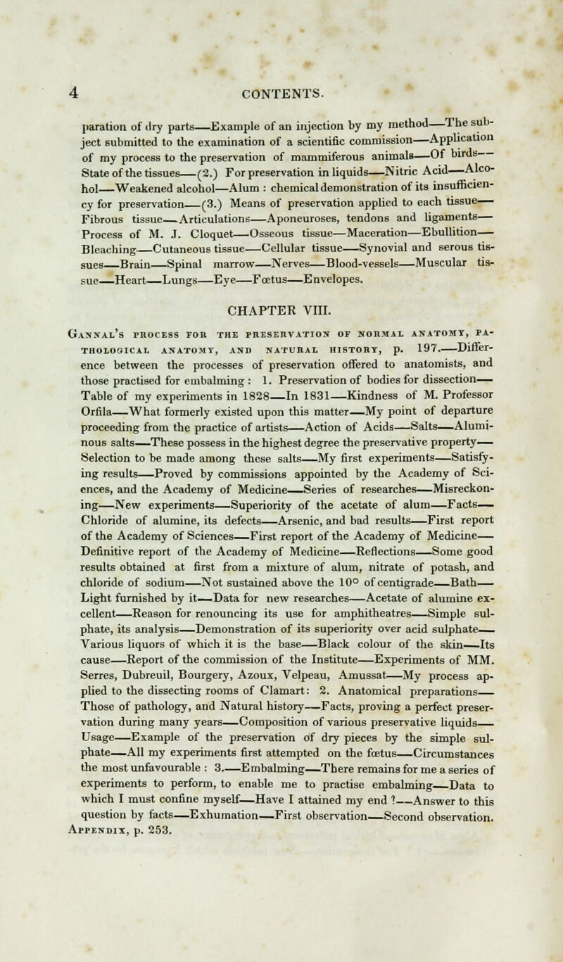 paration of dry parts—Example of an injection by my method—The sub- ject submitted to the examination of a scientific commission—Application of my process to the preservation of mammiferous animals—Of birds State of the tissues—(2.) For preservation in liquids—Nitric Acid—Alco- hol—Weakened alcohol—Alum : chemical demonstration of its insufficien- cy for preservation (3.) Means of preservation applied to each tissue— Fibrous tissue Articulations—Aponeuroses, tendons and ligaments— Process of M. J. Cloquet—Osseous tissue—Maceration—Ebullition— Bleaching—Cutaneous tissue—Cellular tissue—Synovial and serous tis- sues Brain—Spinal marrow—Nerves—Blood-vessels—Muscular tis- sue—Heart—Lungs—Eye—Foetus—Envelopes. CHAPTER VIII. Gissal's process for the preservation of normal anatomy, pa- thological anatomy, and natural history, p. 197.—Differ- ence between the processes of preservation offered to anatomists, and those practised for embalming : 1. Preservation of bodies for dissection— Table of my experiments in 1828—In 1831—Kindness of M. Professor Orfila—What formerly existed upon this matter—My point of departure proceeding from the practice of artists—Action of Acids—Salts—Alumi- nous salts—These possess in the highest degree the preservative property- Selection to be made among these salts—My first experiments—Satisfy- ing results—Proved by commissions appointed by the Academy of Sci- ences, and the Academy of Medicine—Series of researches—Misreckon- ing—New experiments—Superiority of the acetate of alum—Facts- Chloride of alumine, its defects—Arsenic, and bad results—First report of the Academy of Sciences—First report of the Academy of Medicine— Definitive report of the Academy of Medicine—Reflections—Some good results obtained at first from a mixture of alum, nitrate of potash, and chloride of sodium—Not sustained above the 10° of centigrade—Bath— Light furnished by it—Data for new researches—Acetate of alumine ex- cellent—Reason for renouncing its use for amphitheatres—Simple sul- phate, its analysis—Demonstration of its superiority over acid sulphate- Various liquors of which it is the base—Black colour of the skin—Its cause—Report of the commission of the Institute—Experiments of MM. Serres, Dubreuil, Bourgery, Azoux, Velpeau, Amussat—My process ap- plied to the dissecting rooms of Clamart: 2. Anatomical preparations Those of pathology, and Natural history—Facts, proving a perfect preser- vation during many years—Composition of various preservative liquids— Usage—Example of the preservation of dry pieces by the simple sul- phate—All my experiments first attempted on the foetus—Circumstances the most unfavourable : 3 Embalming—There remains for me a series of experiments to perform, to enable me to practise embalming Data to which I must confine myself—Have I attained my end ?—Answer to this question by facts—Exhumation—First observation—Second observation. Appendix, p. 253.