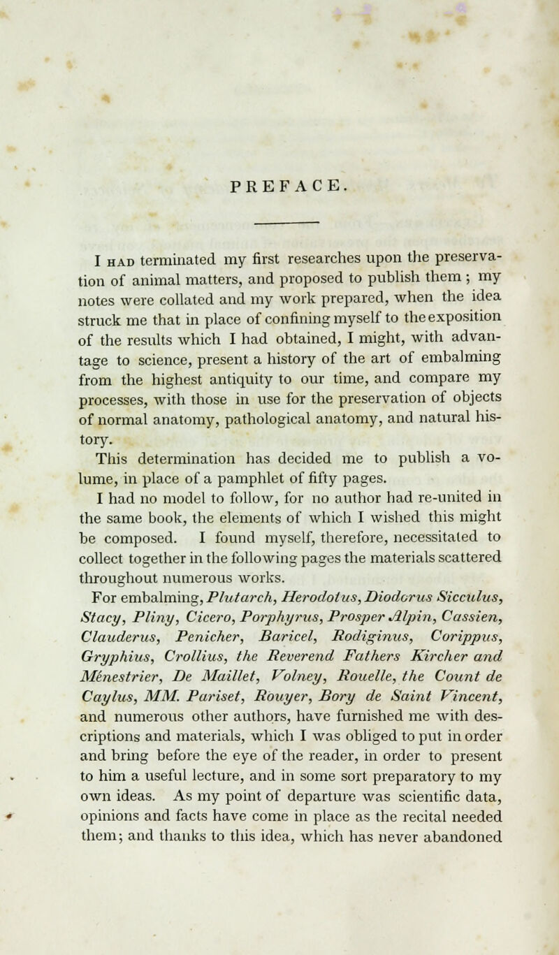 I had terminated my first researches upon the preserva- tion of animal matters, and proposed to publish them ; my notes were collated and my work prepared, when the idea struck me that in place of confining myself to the exposition of the results which I had obtained, I might, with advan- tage to science, present a history of the art of embalming from the highest antiquity to our time, and compare my processes, with those in use for the preservation of objects of normal anatomy, pathological anatomy, and natural his- tory. This determination has decided me to publish a vo- lume, in place of a pamphlet of fifty pages. I had no model to follow, for no author had re-united in the same book, the elements of which I wished this might be composed. I found myself, therefore, necessitated to collect together in the following pages the materials scattered throughout numerous works. For embalming, Plutarch, Herodotus, Diodorus Sicculus, Stacy, Pliny, Cicero, Porphyrus, Prosper Alpin, Cassien, Clauderus, Penicher, Baricel, Rodiginus, Corippus, Gryphius, Crollius, the Reverend Fathers Kircher and Menestrier, De Maillet, Volney, Rouelle, the Count de Caylus, MM. Pariset, Rbuyer, Bory de Saint Vincent, and numerous other authors, have furnished me with des- criptions and materials, which I was obliged to put in order and bring before the eye of the reader, in order to present to him a useful lecture, and in some sort preparatory to my own ideas. As my point of departure was scientific data, opinions and facts have come in place as the recital needed them; and thanks to this idea, which has never abandoned