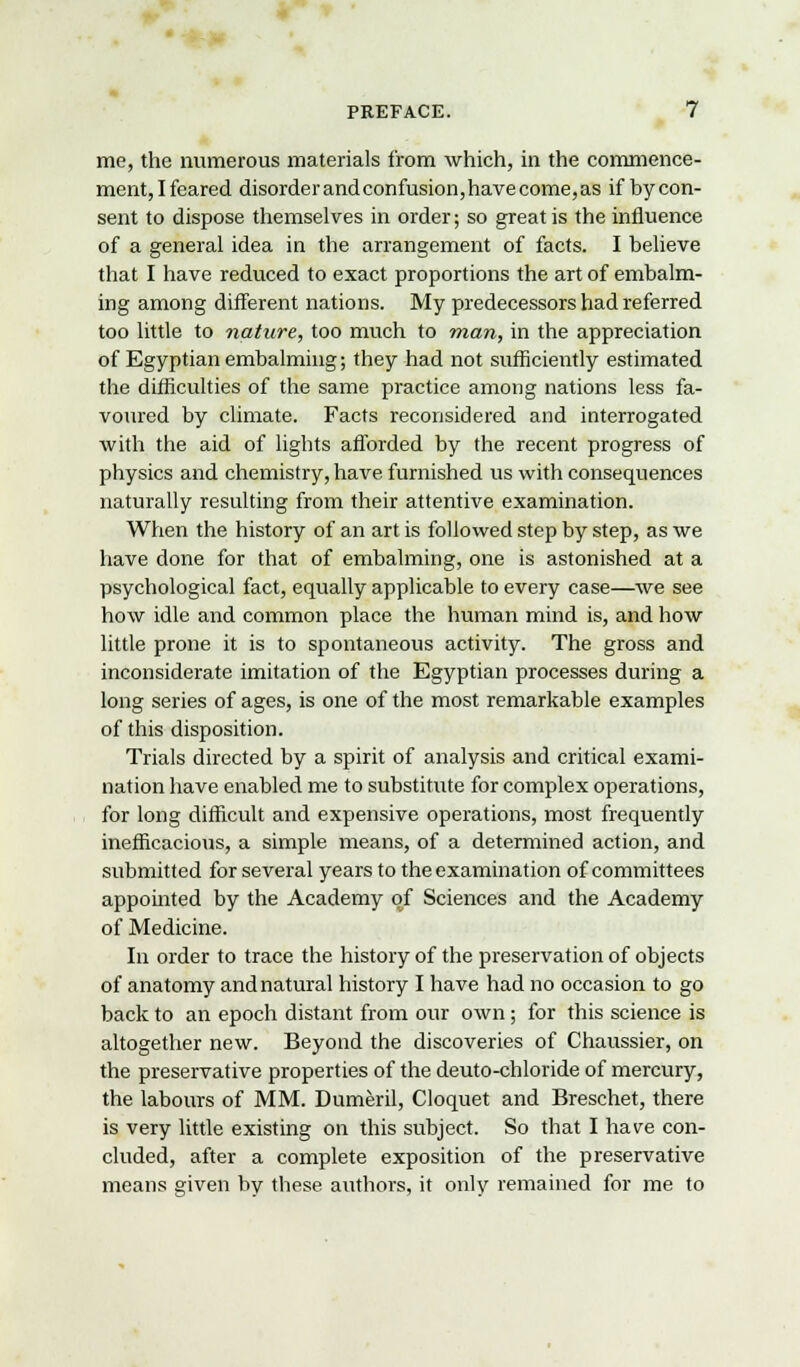 me, the numerous materials from which, in the commence- ment, I feared disorder and confusion, have come, as if by con- sent to dispose themselves in order; so great is the influence of a general idea in the arrangement of facts. I believe that I have reduced to exact proportions the art of embalm- ing among different nations. My predecessors had referred too little to nature, too much to man, in the appreciation of Egyptian embalming; they had not sufficiently estimated the difficulties of the same practice among nations less fa- voured by climate. Facts reconsidered and interrogated with the aid of lights afforded by the recent progress of physics and chemistry, have furnished us with consequences naturally resulting from their attentive examination. When the history of an art is followed step by step, as we have done for that of embalming, one is astonished at a psychological fact, equally applicable to every case—we see how idle and common place the human mind is, and how little prone it is to spontaneous activity. The gross and inconsiderate imitation of the Egyptian processes during a long series of ages, is one of the most remarkable examples of this disposition. Trials directed by a spirit of analysis and critical exami- nation have enabled me to substitute for complex operations, for long difficult and expensive operations, most frequently inefficacious, a simple means, of a determined action, and submitted for several years to the examination of committees appointed by the Academy of Sciences and the Academy of Medicine. In order to trace the history of the preservation of objects of anatomy and natural history I have had no occasion to go back to an epoch distant from our own; for this science is altogether new. Beyond the discoveries of Chaussier, on the preservative properties of the deuto-chloride of mercury, the labours of MM. Dumeril, Cloquet and Breschet, there is very little existing on this subject. So that I have con- cluded, after a complete exposition of the preservative means given by these authors, it only remained for me to