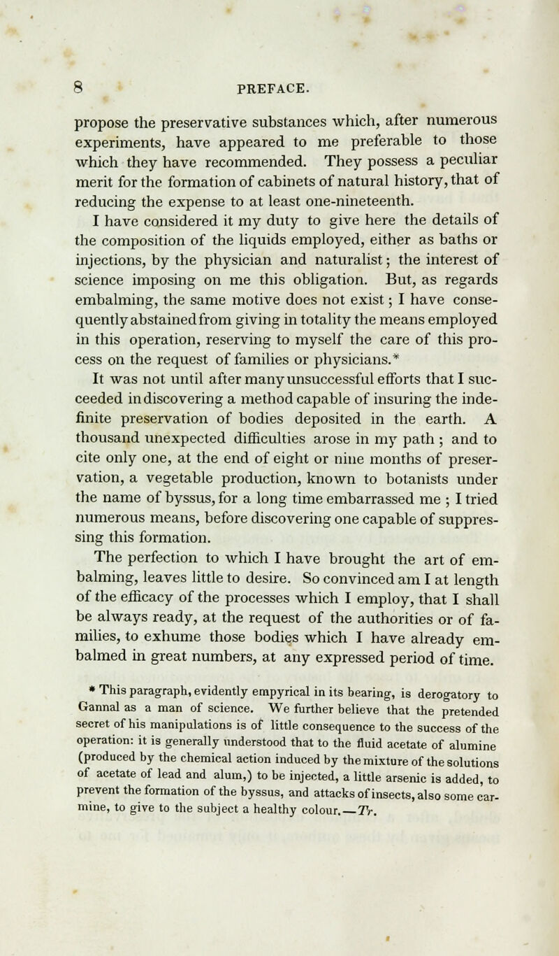 propose the preservative substances which, after numerous experiments, have appeared to me preferable to those which they have recommended. They possess a peculiar merit for the formation of cabinets of natural history, that of reducing the expense to at least one-nineteenth. I have considered it my duty to give here the details of the composition of the liquids employed, either as baths or injections, by the physician and naturalist; the interest of science imposing on me this obligation. But, as regards embalming, the same motive does not exist; I have conse- quently abstained from giving in totality the means employed in this operation, reserving to myself the care of this pro- cess on the request of families or physicians.* It was not until after many unsuccessful efforts that I suc- ceeded in discovering a method capable of insuring the inde- finite preservation of bodies deposited in the earth. A thousand unexpected difficulties arose in my path ; and to cite only one, at the end of eight or nine months of preser- vation, a vegetable production, known to botanists under the name of byssus, for a long time embarrassed me ; I tried numerous means, before discovering one capable of suppres- sing this formation. The perfection to which I have brought the art of em- balming, leaves little to desire. So convinced am I at length of the efficacy of the processes which I employ, that I shall be always ready, at the request of the authorities or of fa- milies, to exhume those bodies which I have already em- balmed in great numbers, at any expressed period of time. * This paragraph, evidently empyrical in its bearing, is derogatory to Gannal as a man of science. We further believe that the pretended secret of his manipulations is of little consequence to the success of the operation: it is generally understood that to the fluid acetate of alumine (produced by the chemical action induced by the mixture of the solutions of acetate of lead and alum,) to be injected, a little arsenic is added, to prevent the formation of the byssus, and attacks of insects, also some car- mine, to give to the subject a healthy colour.—Tr.