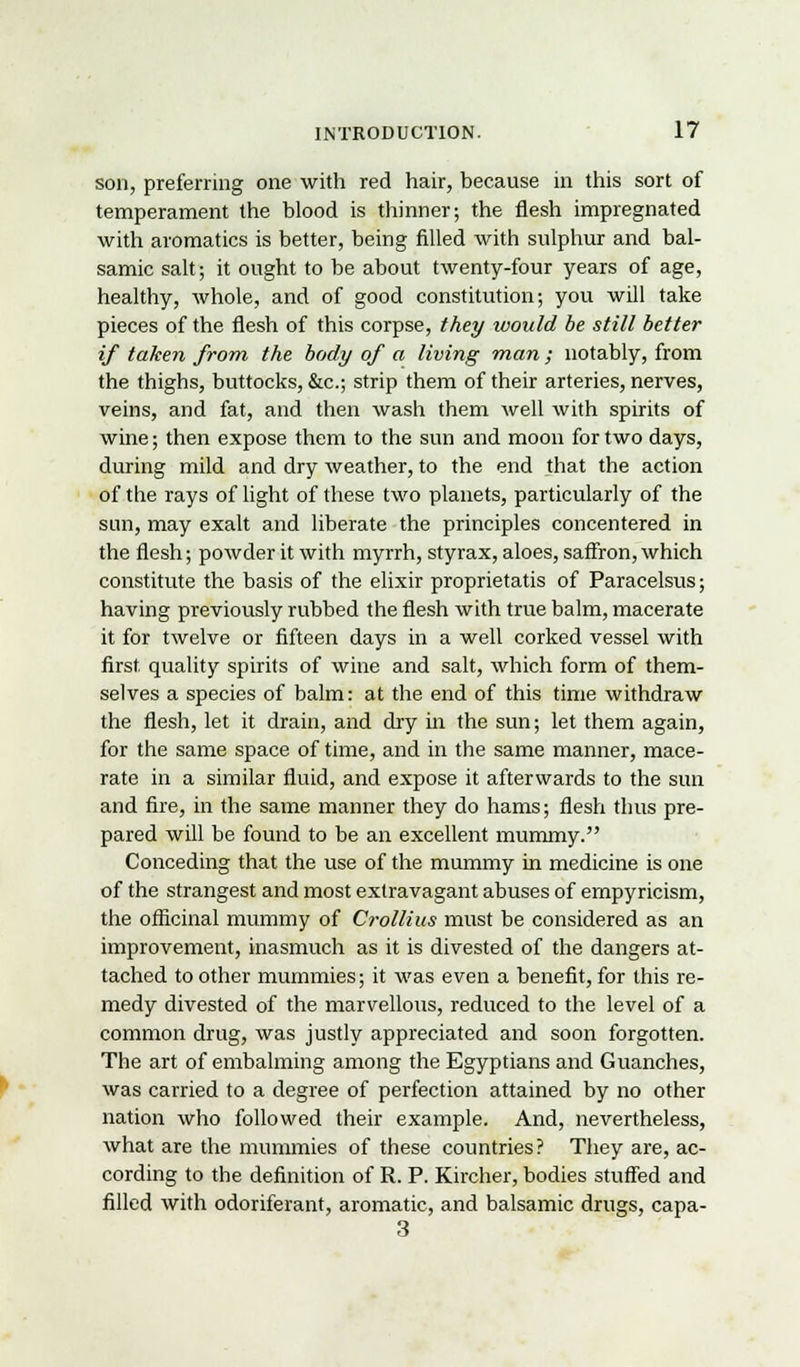 son, preferring one with red hair, because in this sort of temperament the blood is thinner; the flesh impregnated with aromatics is better, being filled with sulphur and bal- samic salt; it ought to be about twenty-four years of age, healthy, whole, and of good constitution; you will take pieces of the flesh of this corpse, they ivoald be still better if taken from the body of a living man ; notably, from the thighs, buttocks, &c; strip them of their arteries, nerves, veins, and fat, and then wash them well with spirits of wine; then expose them to the sun and moon for two days, during mild and dry weather, to the end that the action of the rays of light of these two planets, particularly of the sun, may exalt and liberate the principles concentered in the flesh; powder it with myrrh, styrax, aloes, saffron, which constitute the basis of the elixir proprietatis of Paracelsus; having previously rubbed the flesh with true balm, macerate it for twelve or fifteen days in a well corked vessel with first, quality spirits of wine and salt, which form of them- selves a species of balm: at the end of this time withdraw the flesh, let it drain, and dry in the sun; let them again, for the same space of time, and in the same manner, mace- rate in a similar fluid, and expose it afterwards to the sun and fire, in the same manner they do hams; flesh thus pre- pared will be found to be an excellent mummy. Conceding that the use of the mummy in medicine is one of the strangest and most extravagant abuses of empyricism, the officinal mummy of Crollius must be considered as an improvement, inasmuch as it is divested of the dangers at- tached to other mummies; it was even a benefit, for this re- medy divested of the marvellous, reduced to the level of a common drug, was justly appreciated and soon forgotten. The art of embalming among the Egyptians and Guanches, was carried to a degree of perfection attained by no other nation who followed their example. And, nevertheless, what are the mummies of these countries? They are, ac- cording to the definition of R. P. Kircher, bodies stuffed and filled with odoriferant, aromatic, and balsamic drugs, capa- 3