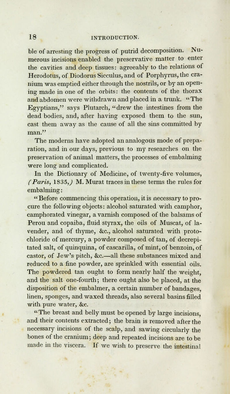 ble of arresting the progress of putrid decomposition. Nu- merous incisions enabled the preservative matter to enter the cavities and deep tissues: agreeably to the relations of Herodotus, of Diodorus Sicculus, and of Porphyrus, the cra- nium was emptied either through the nostrils, or by an open- ing made in one of the orbits: the contents of the thorax and abdomen were withdrawn and placed in a trunk.  The Egyptians, says Plutarch, drew the intestines from the dead bodies, and, after having exposed them to the sun, cast them away as the cause of all the sins committed by man. The moderns have adopted an analogous mode of prepa- ration, and in our days, previous to my researches on the preservation of animal matters, the processes of embalming were long and complicated. In the Dictionary of Medicine, of twenty-five volumes, (Paris, 1S35,,) M. Murat traces in these terms the rules for embalming:  Before commencing this operation, it is necessary to pro- cure the following objects: alcohol saturated with camphor, camphorated vinegar, a varnish composed of the balsams of Perou and copaiba, fluid styrax, the oils of Muscat, of la- vender, and of thyme, &c, alcohol saturated with proto- chloride of mercury, a powder composed of tan, of decrepi- tated salt, of quinquina, of cascarilla, of mint, of benzoin, of castor, of Jew's pitch, &c.—all these substances mixed and reduced to a fine powder, are sprinkled with essential oils. The powdered tan ought to form nearly half the weight, and the salt one-fourth; there ought also be placed, at the disposition of the embalmer, a certain number of bandages, linen, sponges, and waxed threads, also several basins filled with pure water, &c. The breast and belly must be opened by large incisions, and their contents extracted; the brain is removed after the necessary incisions of the scalp, and sawing circularly the bones of the cranium; deep and repeated incisions are to be made in the viscera. If we wish to preserve the intestinal