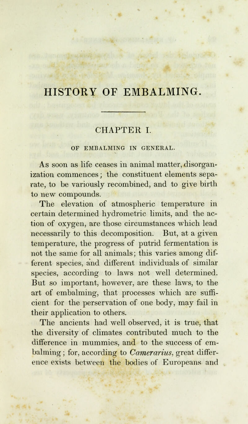 HISTORY OF EMBALMING. CHAPTER I. OF EMBALMING IN GENERAL. As soon as life ceases in animal matter, disorgan- ization commences; the constituent elements sepa- rate, to be variously recombined, and to give birth to new compounds. The elevation of atmospheric temperature in certain determined hydrometric limits, and the ac- tion of oxygen, are those circumstances which lead necessarily to this decomposition. But, at a given temperature, the progress of putrid fermentation is not the same for all animals; this varies among dif- ferent species, and different individuals of similar species, according to laws not well determined. But so important, however, are these laws, to the art of embalming, that processes which are suffi- cient for the perservation of one body, may fail in their application to others. The ancients had well observed, it is true, that the diversity of climates contributed much to the difference in mummies, and to the success of em- balming ; for, according to Camerarius, great differ- ence exists between the bodies of Europeans and