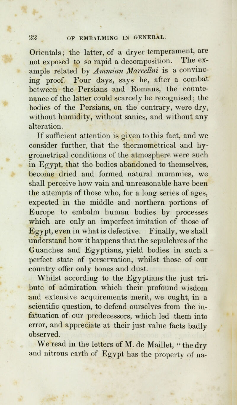 Orientals; the latter, of a dryer temperament, are not exposed to so rapid a decomposition. The ex- ample related by Ammian Marcellni is a convinc- ing proof. Four days, says he, after a combat between the Persians and Romans, the counte- nance of the latter could scarcely be recognised; the bodies of the Persians, on the contrary, were dry, without humidity, without sanies, and without any alteration. If sufficient attention is given to this fact, and we consider further, that the thermometrical and hy- grometrical conditions of the atmosphere were such in Egypt, that the bodies abandoned to themselves, become dried and formed natural mummies, we shall perceive how vain and unreasonable have been the attempts of those who, for a long series of ages, expected in the middle and northern portions of Europe to embalm human bodies by processes which are only an imperfect imitation of those of Egypt, even in what is defective. Finally, we shall understand how it happens that the sepulchres of the Guanches and Egyptians, yield bodies in such a perfect state of perservation, whilst those of our country offer only bones and dust. Whilst according to the Egyptians the just tri- bute of admiration which their profound wisdom and extensive acquirements merit, we ought, in a scientific question, to defend ourselves from the in- fatuation of our predecessors, which led them into error, and appreciate at their just value facts badly observed. We read in the letters of M. de Maillet,  the dry and nitrous earth of Egypt has the property of na-