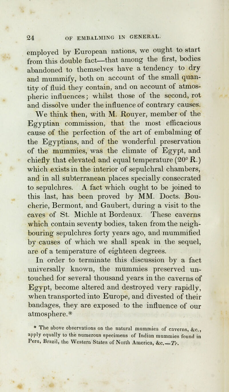 employed by European nations, we ought to start from this double fact—that among the first, bodies abandoned to themselves have a tendency to dry and mummify, both on account of the small quan- tity of fluid they contain, and on account of atmos- pheric influences; whilst those of the second, rot and dissolve under the influence of contrary causes. We think then, with M. Rouyer, member of the Egyptian commission, that the most efficacious cause of the perfection of the art of embalming of the Egyptians, and of the wonderful preservation of the mummies, was the climate of Egypt, and chiefly that elevated and equal temperature (20° R.) which exists in the interior of sepulchral chambers, and in all subterranean places specially consecrated to sepulchres. A fact which ought to be joined to this last, has been proved by MM. Docts. Bou- cherie, Bermont, and Gaubert, during a visit to the caves of St. Michle at Bordeaux. These caverns which contain seventy bodies, taken from the neigh- bouring sepulchres forty years ago, and mummified by causes of which we shall speak in the sequel, are of a temperature of eighteen degrees. In order to terminate this discussion by a fact universally known, the mummies preserved un- touched for several thousand years in the caverns of Egypt, become altered and destroyed very rapidly, when transported into Europe, and divested of their bandages, they are exposed to the influence of our atmosphere.* * The above observations on the natural mummies of caverns, &c, apply equally to the numerous specimens of Indian mummies found in Peru, Brazil, the Western States of North America, &c—TV.