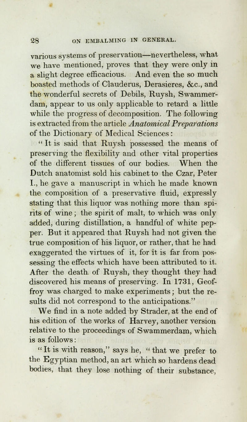 various systems of preservation—nevertheless, what we have mentioned, proves that they were only in a slight degree efficacious. And even the so much boasted methods of Clauderus, Derasieres, &c, and the wonderful secrets of Debils, Ruysh, Swammer- dam, appear to us only applicable to retard a little while the progress of decomposition. The following is extracted from the article Anatomical Preparations of the Dictionary of Medical Sciences:  It is said that Ruysh possessed the means of preserving the flexibility and other vital properties of the different tissues of our bodies. When the Dutch anatomist sold his cabinet to the Czar, Peter I., he gave a manuscript in which he made known the composition of a preservative fluid, expressly stating that this liquor was nothing more than spi- rits of wine; the spirit of malt, to which was only added, during distillation, a handful of white pep- per. But it appeared that Ruysh had not given the true composition of his liquor, or rather, that he had exaggerated the virtues of it, for it is far from pos- sessing the effects which have been attributed to it. After the death of Ruysh, they thought they had discovered his means of preserving. In 1731, Geof- froy was charged to make experiments; but the re- sults did not correspond to the anticipations. We find in a note added by Strader, at the end of his edition of the works of Harvey, another version relative to the proceedings of Swammerdam, which is as follows:  It is with reason, says he,  that we prefer to the Egyptian method, an art which so hardens dead bodies, that they lose nothing of their substance,