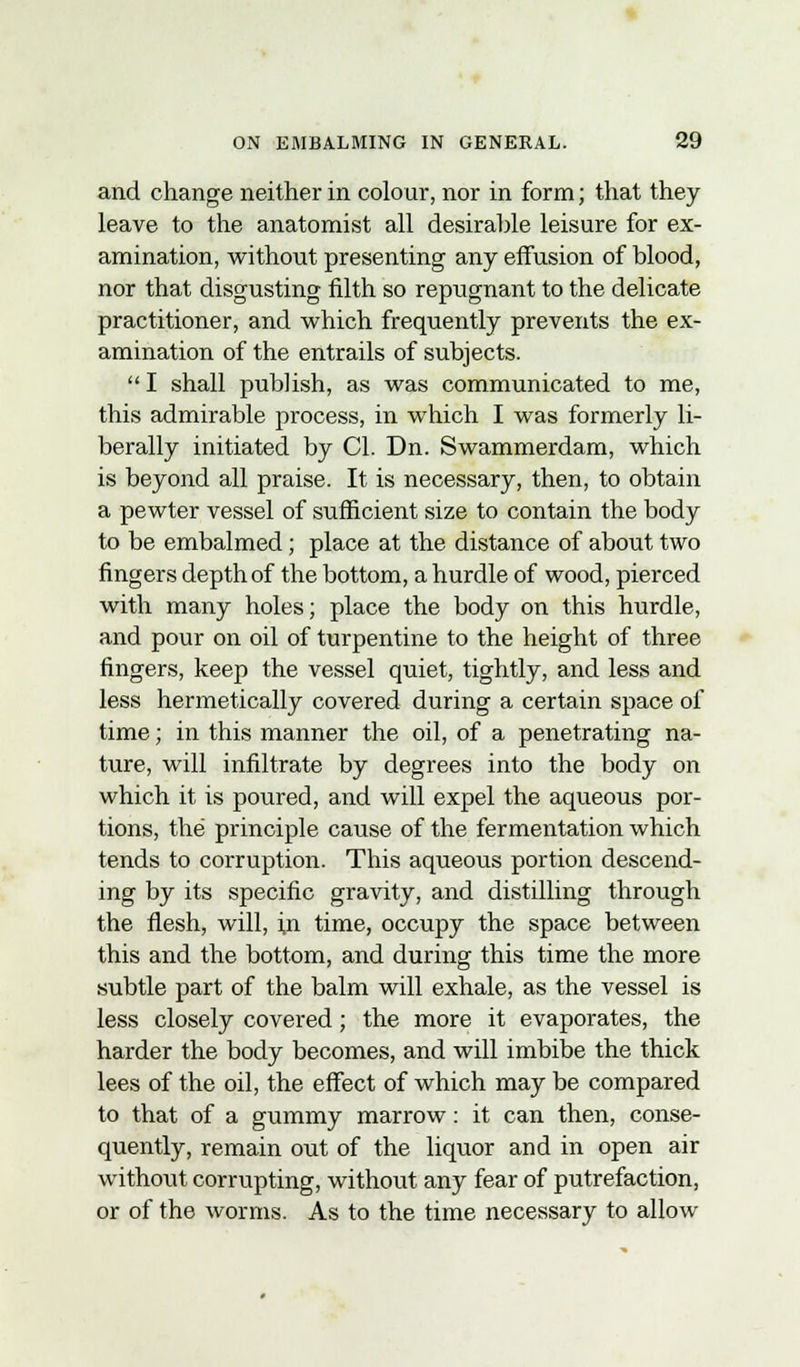 and change neither in colour, nor in form; that they leave to the anatomist all desirable leisure for ex- amination, without presenting any effusion of blood, nor that disgusting filth so repugnant to the delicate practitioner, and which frequently prevents the ex- amination of the entrails of subjects.  I shall publish, as was communicated to me, this admirable process, in which I was formerly li- berally initiated by CI. Dn. Swammerdam, which is beyond all praise. It is necessary, then, to obtain a pewter vessel of sufficient size to contain the body to be embalmed; place at the distance of about two fingers depth of the bottom, a hurdle of wood, pierced with many holes; place the body on this hurdle, and pour on oil of turpentine to the height of three fingers, keep the vessel quiet, tightly, and less and less hermetically covered during a certain space of time; in this manner the oil, of a penetrating na- ture, will infiltrate by degrees into the body on which it is poured, and will expel the aqueous por- tions, the principle cause of the fermentation which tends to corruption. This aqueous portion descend- ing by its specific gravity, and distilling through the flesh, will, hi time, occupy the space between this and the bottom, and during this time the more subtle part of the balm will exhale, as the vessel is less closely covered; the more it evaporates, the harder the body becomes, and will imbibe the thick lees of the oil, the effect of which may be compared to that of a gummy marrow: it can then, conse- quently, remain out of the liquor and in open air without corrupting, without any fear of putrefaction, or of the worms. As to the time necessary to allow