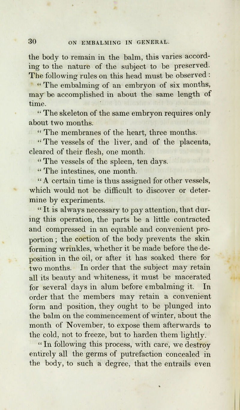 the body to remain in the balm, this varies accord- ing to the nature of the subject to be preserved. The following rules on this head must be observed :  The embalming of an embryon of six months, may be accomplished in about the same length of time.  The skeleton of the same embryon requires only about two months.  The membranes of the heart, three months.  The vessels of the liver, and of the placenta, cleared of their flesh, one month.  The vessels of the spleen, ten days.  The intestines, one month.  A certain time is thus assigned for other vessels, which would not be difficult to discover or deter- mine by experiments.  It is always necessary to pay attention, that dur- ing this operation, the parts be a little contracted and compressed in an equable and convenient pro- portion ; the coction of the body prevents the skin forming wrinkles, whether it be made before the de- position in the oil, or after it has soaked there for two months. In order that the subject may retain all its beauty and whiteness, it must be macerated for several days in alum before embalming it. In order that the members may retain a convenient form and position, they ought to be plunged into the balm on the commencement of winter, about the month of November, to expose them afterwards to the cold, not to freeze, but to harden them lightly.  In following this process, with care, we destroy entirely all the germs of putrefaction concealed in the body, to such a degree, that the entrails even