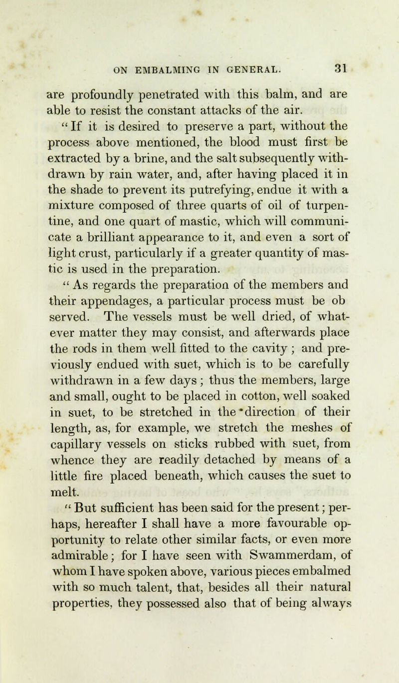 are profoundly penetrated with this balm, and are able to resist the constant attacks of the air.  If it is desired to preserve a part, without the process above mentioned, the blood must first be extracted by a brine, and the salt subsequently with- drawn by rain water, and, after having placed it in the shade to prevent its putrefying, endue it with a mixture composed of three quarts of oil of turpen- tine, and one quart of mastic, which will communi- cate a brilliant appearance to it, and even a sort of light crust, particularly if a greater quantity of mas- tic is used in the preparation.  As regards the preparation of the members and their appendages, a particular process must be ob served. The vessels must be well dried, of what- ever matter they may consist, and afterwards place the rods in them well fitted to the cavity; and pre- viously endued with suet, which is to be carefully withdrawn in a few days ; thus the members, large and small, ought to be placed in cotton, well soaked in suet, to be stretched in the'direction of their length, as, for example, we stretch the meshes of capillary vessels on sticks rubbed with suet, from whence they are readily detached by means of a little fire placed beneath, which causes the suet to melt. But sufficient has been said for the present; per- haps, hereafter I shall have a more favourable op- portunity to relate other similar facts, or even more admirable; for I have seen with Swammerdam, of whom I have spoken above, various pieces embalmed with so much talent, that, besides all their natural properties, they possessed also that of being always