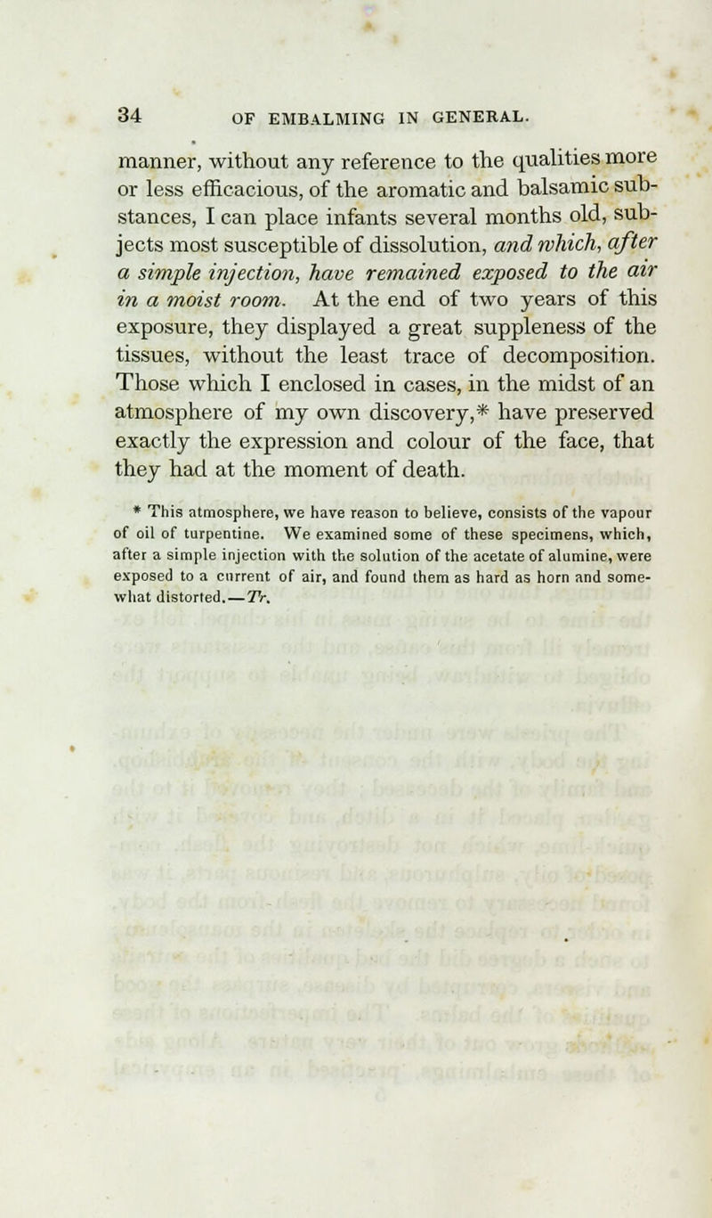 manner, without any reference to the qualities more or less efficacious, of the aromatic and balsamic sub- stances, I can place infants several months old, sub- jects most susceptible of dissolution, and which, after a simple injection, have remained exposed to the air in a moist room. At the end of two years of this exposure, they displayed a great suppleness of the tissues, without the least trace of decomposition. Those which I enclosed in cases, in the midst of an atmosphere of my own discovery,* have preserved exactly the expression and colour of the face, that they had at the moment of death. * This atmosphere, we have reason to believe, consists of the vapour of oil of turpentine. We examined some of these specimens, which, after a simple injection with the solution of the acetate of alumine, were exposed to a current of air, and found them as hard as horn and some- what distorted.—Tr.