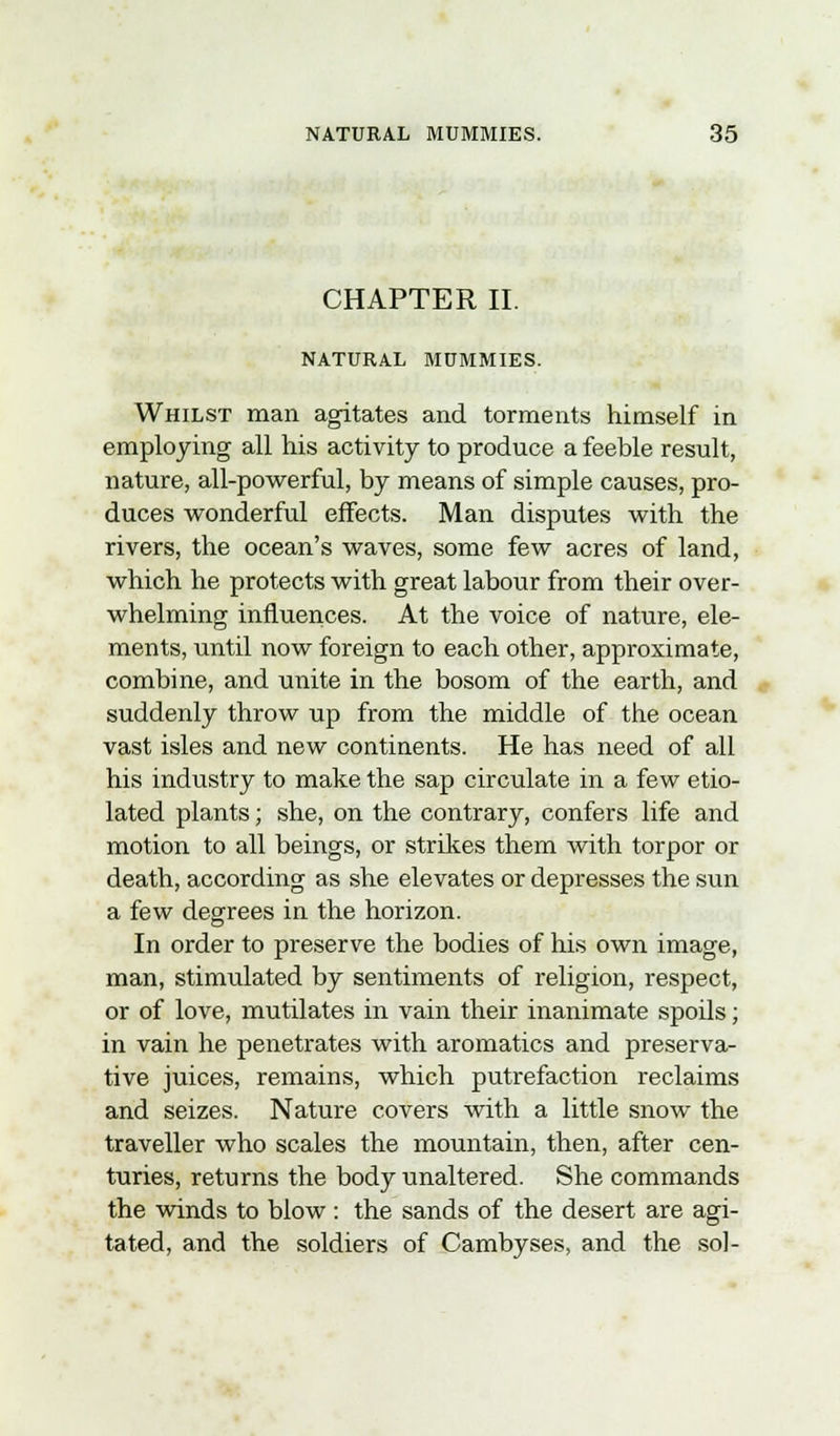 CHAPTER II NATURAL MUMMIES. Whilst man agitates and torments himself in employing all his activity to produce a feeble result, nature, all-powerful, by means of simple causes, pro- duces wonderful effects. Man disputes with the rivers, the ocean's waves, some few acres of land, which he protects with great labour from their over- whelming influences. At the voice of nature, ele- ments, until now foreign to each other, approximate, combine, and unite in the bosom of the earth, and suddenly throw up from the middle of the ocean vast isles and new continents. He has need of all his industry to make the sap circulate in a few etio- lated plants; she, on the contrary, confers life and motion to all beings, or strikes them with torpor or death, according as she elevates or depresses the sun a few degrees in the horizon. In order to preserve the bodies of his own image, man, stimulated by sentiments of religion, respect, or of love, mutilates in vain their inanimate spoils; in vain he penetrates with aromatics and preserva- tive juices, remains, which putrefaction reclaims and seizes. Nature covers with a little snow the traveller who scales the mountain, then, after cen- turies, returns the body unaltered. She commands the winds to blow: the sands of the desert are agi- tated, and the soldiers of Cambyses, and the sol-