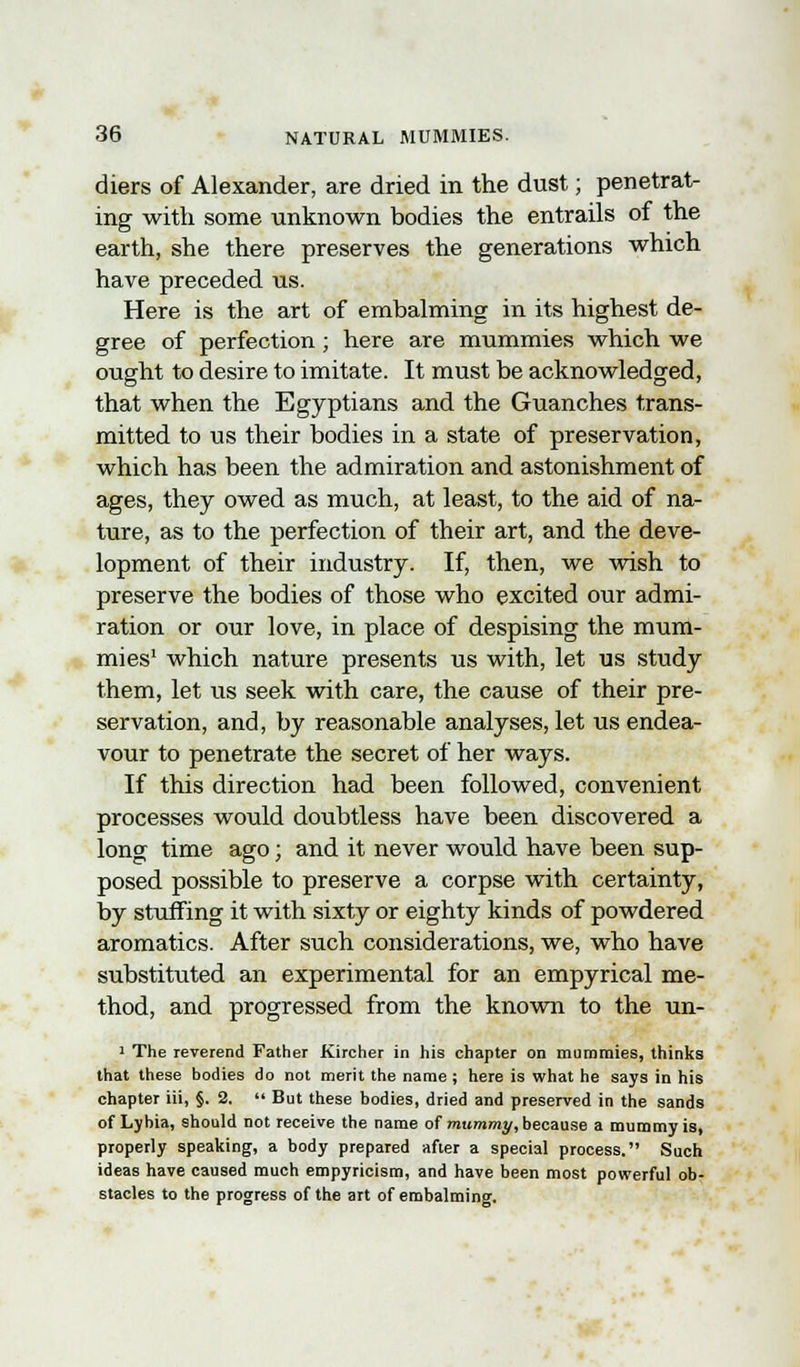 diers of Alexander, are dried in the dust; penetrat- ing with some unknown bodies the entrails of the earth, she there preserves the generations which have preceded us. Here is the art of embalming in its highest de- gree of perfection ; here are mummies which we ought to desire to imitate. It must be acknowledged, that when the Egyptians and the Guanches trans- mitted to us their bodies in a state of preservation, which has been the admiration and astonishment of ages, they owed as much, at least, to the aid of na- ture, as to the perfection of their art, and the deve- lopment of their industry. If, then, we wish to preserve the bodies of those who excited our admi- ration or our love, in place of despising the mum- mies1 which nature presents us with, let us study them, let us seek with care, the cause of their pre- servation, and, by reasonable analyses, let us endea- vour to penetrate the secret of her ways. If this direction had been followed, convenient processes would doubtless have been discovered a long time ago; and it never would have been sup- posed possible to preserve a corpse with certainty, by stuffing it with sixty or eighty kinds of powdered aromatics. After such considerations, we, who have substituted an experimental for an empyrical me- thod, and progressed from the known to the un- 1 The reverend Father Kircher in his chapter on mummies, thinks that these bodies do not merit the name ; here is what he says in his chapter iii, §. 2.  But these bodies, dried and preserved in the sands of Lybia, should not receive the name of mummy, because a mummy is, properly speaking, a body prepared after a special process. Such ideas have caused much empyricism, and have been most powerful ob- stacles to the progress of the art of embalming.