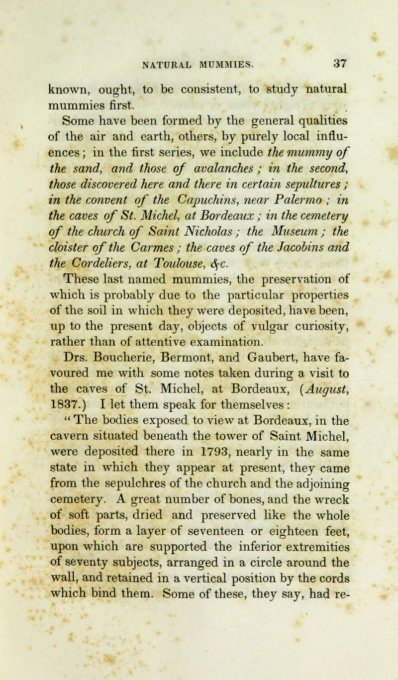 known, ought, to be consistent, to study natural mummies first. Some have been formed by the general qualities of the air and earth, others, by purely local influ- ences ; in the first series, we include the mummy of the sand, and those of avalanches; in the second, those discovered here and there in certain sepultures ; in the convent of the Capuchins, near Palermo ; in the caves of St. Michel, at Bordeaux ; in the cemetery of the church of Saint Nicholas ; the Museum ; the cloister of the Carmes ; the caves of the Jacobins and the Cordeliers, at Toulouse, SfC. These last named mummies, the preservation of which is probably due to the particular properties of the soil in which they were deposited, have been, up to the present day, objects of vulgar curiosity, rather than of attentive examination. Drs. Boucherie, Bermont, and Gaubert, have fa- voured me with some notes taken during a visit to the caves of St. Michel, at Bordeaux, (August, 1837.) I let them speak for themselves :  The bodies exposed to view at Bordeaux, in the cavern situated beneath the tower of Saint Michel, were deposited there in 1793, nearly in the same state in which they appear at present, they came from the sepulchres of the church and the adjoining cemetery. A great number of bones, and the wreck of soft parts, dried and preserved like the whole bodies, form a layer of seventeen or eighteen feet, upon which are supported the inferior extremities of seventy subjects, arranged in a circle around the wall, and retained in a vertical position by the cords which bind them. Some of these, they say, had re-